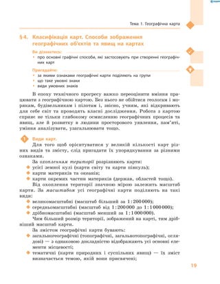 19
Тема 1. Географічна карта
§ 4.	 Класифікація карт. Способи зображення
географічних об’єктів та явищ на картах
Ви дізнаєтесь:
ŠŠ про основні графічні способи, які застосовують при створенні географіч-
них карт
Пригадайте:
ŠŠ за якими ознаками географічні карти поділяють на групи
ŠŠ що таке умовні знаки
ŠŠ види умовних знаків
В епоху технічного прогресу важко переоцінити вміння пра-
цювати з географічною картою. Без нього не обійтися геологам і мо-
рякам, будівельникам і  пілотам і, звісно, учням, які відкривають
для себе світ та проводять власні дослідження. Робота з  картою
сприяє не тільки глибокому осмисленню географічних процесів та
явищ, але й  розвитку в  людини просторового уявлення, пам’яті,
уміння аналізувати, узагальнювати тощо.
1	 Види карт.
Для того щоб орієнтуватися у  великій кількості карт різ-
них видів та змісту, слід пригадати їх упорядкування за різними
ознаками.
За охопленням території розрізняють карти:
‹‹ усієї земної кулі (карти світу та карти півкуль);
‹‹ карти материків та океанів;
‹‹ карти окремих частин материків (держав, областей тощо).
Від охоплення території значною мірою залежить масштаб
карти. За масштабом усі географічні карти поділяють на такі
види:
‹‹ великомасштабні (масштаб більший за 1 : 200 000);
‹‹ середньомасштабні (масштаб від 1 : 200 000  до 1 : 1 000 000);
‹‹ дрібномасштабні (масштаб менший за 1 : 1 000 000).
Чим більший розмір території, зображений на карті, тим дріб-
ніший масштаб карти.
За змістом географічні карти бувають:
‹‹ загальногеографічні (топографічні, загальнотопографічні, огля-
дові) — з однаковою докладністю відображають усі основні еле-
менти місцевості;
‹‹ тематичні (карти природних і суспільних явищ)  — їх зміст
визначається темою, якій вони присвячені;
 