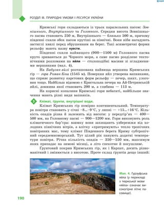 190
Розділ III. Природні умови і  ресурси України
Кримські гори складаються із  трьох паралельних пасом: Зов­
нішнього, Внутрішнього та Головного. Середня висота Зовнішньо-
го пасма становить 250 м, Внутрішнього — близько 500 м, причому
південні схили обох пасом крутіші за північні. Вони ніби нагадують
застиглі хвилі перед обрушенням на берег. Такі асиметричні форми
рельєфу мають назву куести.
Південні схили найвищого (900—1500  м) Головного пасма
круто зриваються до Чорного моря, а  саме пасмо розділене текто-
нічними розломами на яйли  — столоподібні масиви зі згладжени-
ми вершинами (мал.  4).
На Бабуган-яйлі розташована найвища вершина Кримських
гір — гора Роман-Кош (1545 м). Поверхня яйл утворена вапняками,
що сприяє розвитку карстових форм рельєфу — печер, шахт, улого-
вин тощо. Найбільш відомою є Кристальна печера на Ай-Петринській
яйлі, довжина якої становить 200  м, а  глибина  — 113  м.
На корисні копалини Кримські гори небагаті, найбільше зна-
чення мають різні види вапняків.
3	 Клімат, ґрунти, внутрішні води.
Клімат Кримських гір помірно континентальний. Температу-
ра повітря становить у січні –8…–9 °С, у липні — +15…+16 °С. Кіль-
кість опадів різна й  залежить від висоти: у  передгір’ях  — 400—
500 мм, на Головному пасмі — 900—1200 мм. Гори виконують роль
кліматичного бар’єра: взимку вони захищають узбережжя від хо-
лодних північних вітрів, а  влітку «притримують» тепло тропічних
повітряних мас, тому клімат Південного берега Криму субтропіч-
ний середземноморський. Тут цілий рік панують додатні темпера-
тури повітря. Річна кількість опадів  — 350—550  мм, максимум
яких припадає на зимові місяці, а  літо спекотне й  посушливе.
Ґрунтовий покрив Кримських гір, як і  Карпат, досить різно-
манітний і змінюється з висотою. Проте склад ґрунтів дещо інший:
Мал. 4. Гурзуфська
яйла (у перекладі
з  тюркської мови
«яйла» означає ви-
сокогірне літнє па-
совище).
 