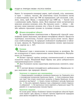 192
Розділ III. Природні умови і  ресурси України
берест. Із чагарників поширені дерен, граб східний, глід, шипшина,
із трав  — ковила, типчак. На північному схилі Головного пасма
в  низькогірному поясі (до 700  м) переважають дуб скельний, клен,
ясен, липа, граб. Вище, у  середньогір’ї (до 1300  м),  — букові ліси
з  домішками граба, берези, липи. Біля верхньої межі зустрічаються
невеликі ділянки соснових лісів. На гірських плато — яйлах — збе-
реглися лише невеликі ділянки лісу з  бука й  сосни. Основна площа
яйл зайнята гірськими луками та лучними степами.
6	 Фізико-географічні області.
За просторовими відмінностями в  Кримській гірській ланд­
шафт­ній країні виділяють три фізико-географічні області: Кримська
передгірна лісостепова, Головне гірсько-лучно-лісове пасмо, Крим-
ська південнобережна. Їх природні особливості відображені в табли-
ці (див.  форзац  2). Територіальне поширення можна прослідкува-
ти за картою на с.  157.
!	 Головне
‹‹ Кримські гори є  невисокими та невеликими за розміром. Во-
ни складаються із трьох паралельних пасом: Зовнішнього, Внутріш-
нього та Головного.
‹‹ Клімат гірської країни помірно континентальний зі значною
кількістю опадів. Південний берег Криму має риси субтропічного
середземноморського клімату.
‹‹ Для Головного пасма характерна вертикальна поясність ланд-
шафтів.
‹‹ У системі фізико-географічного районування в Кримських го-
рах виділяють три природні області.
Запитання та завдання для самоперевірки
1. Охарактеризуйте географічне положення Кримських гір. Порівняйте його
з географічним положенням Українських Карпат.  2. Коли утворилися Крим-
ські гори? Чим історія геологічного розвитку та будова Кримських гір від-
різняються від Карпат?  3.  Назвіть головні особливості рельєфу Кримських
гір.  4.  Яку роль відіграють Кримські гори у  формуванні клімату південно-
го узбережжя?  5. Які вертикальні пояси виділяють у Кримських горах? По-
рівняйте їх із вертикальними поясами Карпат.
Практичне завдання
На основі даних таблиці «Особливості фізико-географічних областей Україн-
ських Карпат» (див. форзац  2) поясніть причини відмінностей природних
умов фізико-географічних областей Кримських гір.
 