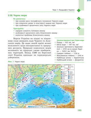 193
Тема 7. Ландшафти України
§ 38.	Чорне море
Ви дізнаєтесь:
ŠŠ про основні риси географічного положення Чорного моря
ŠŠ про кліматичні умови та властивості водних мас Чорного моря
ŠŠ про особливості органічного світу Чорного моря
Пригадайте:
ŠŠ середню солоність Світового океану
ŠŠ особливості органічного світу Атлантичного океану
ŠŠ екологічні проблеми Атлантичного океану
Береги України на півдні та півден-
ному сході омивають води Чорного та Азов-
ського морів. Це надає нашій країні великі
можливості щодо використання їх природ-
них ресурсів. Природні комплекси морів
впливають на природні умови прибереж-
них територій. Понад 1500  км берегової
лінії України припадає на чорноморське
узбережжя.
Загальні відомості про Чорне море
ŠŠ Площа  — 422  тис. км2
ŠŠ Об’єм води  — 547  тис. км3
ŠŠ Загальна протяжність берегової
лінії  — 4725  км (у межах Украї-
ни  — 1629,1  км, 34,5 %)
ŠŠ Середня глибина  — 1256  м
ŠŠ Максимальна глибина  — 2245  м
ŠŠ Найбільша затока  — Каркінітська
ŠŠ Найбільший острів  — Джарилгач
Масштаб 1 : 11 000 000 РОСЛИННИЙ СВІТ
ТВАРИННИЙ СВІТ
до Червоної книги України
Мал. 1. Чорне море.
 