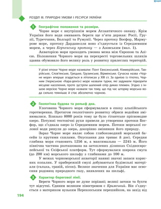 194
Розділ III. Природні умови і  ресурси України
1	 Географічне положення та розміри.
Чорне море є  внутрішнім морем Атлантичного океану. Крім
України його води омивають береги ще п’яти держав: Росії, Гру-
зії, Туреччини, Болгарії та Румунії. Через протоку Босфор, Марму-
рове море, протоку Дарданелли воно з’єднується із Середземним
морем, а  через Керченську протоку  — з  Азовським (мал.  1).
Акваторією моря проходить умовна межа між Європою та Азі-
єю. Положення Чорного моря на перехресті торговельних шляхів
здавна обумовило його велику роль у розвитку прилеглих територій.
У різні епохи Чорне море називали: Понт Евксинський, Кіммерійське, Тав-
рійське, Сло­в’янське, Грецьке, Грузинське, Вірменське. Сучасна назва «Чор-
не море» вперше згадується в  літописах у  XIII ст. За однією із гіпотез, Чор-
ним (тюркською «Кара-деніз») море назвали турки, які задумали підкорити
місцеве населення, проте зустріли шалений опір диких племен. Згідно з  ін-
шою версією Чорне море назвали так тому, що під час шторму морська во-
да сильно темнішає й  стає абсолютно чорною.
2	 Геологічна будова та рельєф дна.
Улоговина Чорного моря сформувалася в  епоху альпійського
горотворення. Протягом геологічного розвитку обриси водойми змі-
нювалися. Близько 8000  років тому це було гігантське прісноводне
озеро. Потужні тектонічні рухи привели до утворення протоки Бос-
фор, що з’єднала озеро із Середземним морем. Потоки морської со-
лоної води ринули до озера, докорінно змінивши його природу.
Зараз Чорне море являє собою глибоководний морський ба-
сейн із крутими схилами. Опускання дна триває й  досі. Середня
глибина моря становить 1256  м, а  максимальна  — 2245  м. Його
північна частина розташована на затоплених ділянках Східноєвро-
пейської та Скіфської платформ. Тут сформувалася широка смуга
(до 200  км) морського шельфу з  глибинами до 100  м.
У межах чорноморської акваторії наявні значні запаси корис-
них копалин. У  прибережній смузі добуваються будівельні матері-
али (галька, гравій, пісок). Велике значення для України має осво-
єння родовищ природного газу, виявлених на шельфі.
3	 Характер берегової лінії.
Береги Чорного моря не дуже порізані; великі затоки та бухти
тут відсутні. Єдиним великим півостровом є  Кримський. Він з’єдну­
ється з материком вузьким Перекопським перешийком, на захід від
 