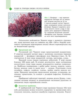 196
Розділ III. Природні умови і  ресурси України
Унікальною особливістю Чорного моря є  наявність сірковод-
ню, яким насичені води на глибинах від 100—150 м. Отруйні влас-
тивості сірководню перетворюють великі обсяги чорноморських вод
на безжиттєвий простір.
5	 Органічний світ.
Рослинний світ Чорного моря представлений водоростями.
У  північно-західній частині моря є  величезне скупчення червоних
водоростей  — філофори («філофорне поле Зернова») (мал.  3). Зу-
стрічаються й  інші види водоростей: зостера, цистозира, ульва.
Видовий склад тварин порівняно небагатий. У  морі відомо
близько 180  видів риб. В  останні десятиліття через погіршення
екологічного стану моря видове різноманіття помітно скоротило-
ся. Найбільш поширеними є  дрібні риби: тюлька, шпроти, хамса,
бички; мешкає один із видів акул  — катран. Рідкісними стали
скумбрія, кефаль, камбала, тунець, майже зовсім зникли осе-
трові. Придонні організми представлені мідіями, устрицями, ра-
панами, креветками. Із ссавців є  дельфіни (афаліна, білобочка,
азовка).
Прибережні заболочені території, зокрема дельта Дунаю, є важ-
ливими місцями міграції та розмноження численних рідкісних та
зникаючих видів європейських птахів.
6	 Екологічні проблеми.
У прибережній зоні Чорного моря проживає близько 10,4 млн
осіб, розташована велика кількість курортних та промислових міст,
сільських поселень, ведеться видобуток корисних копалин. Унаслі-
Мал. 3. Філофора  — вид червоних
водоростей. Виглядає він як невели-
кий чагарник висотою до 50  см.
У  північно-західній частині Чорного
моря зосереджене велике скупчення
філофори. Водорості виділяють вели-
чезну кількість кисню у  воду та віді-
грають роль природного біофільтра.
Тут створений ботанічний заказник
«Філофорне поле Зернова» (названий
на честь його першовідкривача).
 