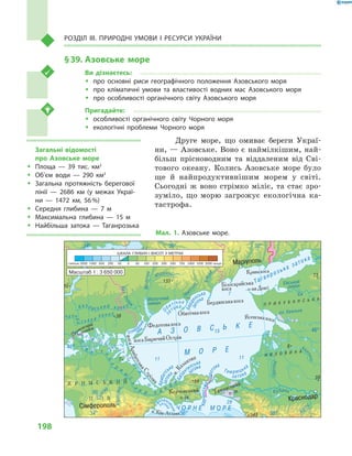 198
Розділ III. Природні умови і  ресурси України
§ 39.	Азовське море
Ви дізнаєтесь:
ŠŠ про основні риси географічного положення Азовського моря
ŠŠ про кліматичні умови та властивості водних мас Азовського моря
ŠŠ про особливості органічного світу Азовського моря
Пригадайте:
ŠŠ особливості органічного світу Чорного моря
ŠŠ екологічні проблеми Чорного моря
Друге море, що омиває береги Украї-
ни, — Азовське. Воно є наймілкішим, най-
більш прісноводним та віддаленим від Сві-
тового океану. Колись Азовське море було
ще й  найпродуктивнішим морем у  світі.
Сьогодні  ж воно стрімко міліє, та стає зро-
зуміло, що морю загрожує екологічна ка-
тастрофа.
Ч О Р Н Е М О Р Е
П
і
в н і ч
н
о
к
р
и
м
с
ь
к
и й к а н
а л
Масштаб 1 : 3 650 000
Мал. 1. Азовське море.
Загальні відомості
про Азовське море
ŠŠ Площа  — 39  тис. км2
ŠŠ Об’єм води  — 290  км3
ŠŠ Загальна протяжність берегової
лінії  — 2686  км (у межах Украї-
ни  — 1472  км, 56 %)
ŠŠ Середня глибина  — 7  м
ŠŠ Максимальна глибина  — 15  м
ŠŠ Найбільша затока  — Таганрозька
 