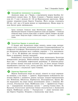 199
Тема 7. Ландшафти України
1	 Географічне положення та розміри.
Азовське море, як і  Чорне, є  внутрішнім морем басейну Ат-
лантичного океану (мал.  1). Воно з’єднане з  Чорним морем вузь-
кою (5—7  км) і  мілкою (5—13  м) Керченською протокою. Море
омиває південно-східні береги України. Його площа становить
39  тис.  км2
, що в  14  разів менше за чорноморську. Назва моря та-
кож багато разів змінювалася.
Греки називали Азовське море Меотійським озером, а  римляни  —
Меотійським болотом. Історична українська назва цієї водойми — Озовське
(Озів­ське) море. Сучасна назва моря, за однією з версій, походить від араб-
ської назви «Бахр-аль-Азуф» («темно-синє море»), за іншою  — від міста
Азова.
2	 Геологічна будова та рельєф дна.
У  будові дна Азовського моря лежить земна кора матери-
кового типу у вигляді затоплених ділянок Східноєвропейської та
Скіфської платформ. Континентальне походження улоговини мо-
ря обумовлює рекордно малі глибини: середня — 7 м, максималь-
на  — 15  м. За формою дно нагадує блюдце з  наростанням гли-
бини в  напрямку центра западини.
Особливості геологічної будови моря визначають багатство
мінеральних ресурсів. Найголовніші серед нерозвіданих скарбів
його дна  — потенційні нафтогазові родовища. У  північно-захід-
ній частині наявні поклади залізних руд. Із ропи затоки Сиваш
видобувають кам’яну сіль, оксид магнію, бром тощо. Цінним ре-
сурсом також є  лікувальні грязі Сиваша.
3	 Характер берегової лінії.
Береги Азовського моря на заході, півночі та сході переваж-
но низинні, а  на півдні  — урвисті. Характерною особливістю пів-
нічних берегів є  наявність довгих вузьких піщано-черепашкових
кіс: Федотова, Обитічна, Бердянська, Білосарайська, Крива. Во-
ни відділяють від моря низку мілководних заток і  лиманів: Мо-
лочний, Утлюцький тощо. Найбільша коса  — Арабатська Стріл-
ка  — відокремлює мілководну лагуну  — затоку Сиваш (мал.  2).
Вузькою Генічеською протокою Сиваш сполучається з  Азовським
морем. Найбільша затока  — Таганрозька  — лише частково оми-
ває береги України. Островів у  Азовському морі мало.
 
