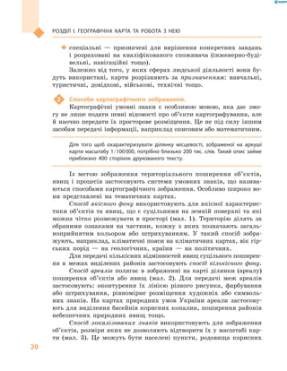 20
РОЗДІЛ І. ГеОГРАФІЧНА КАРТА ТА РОБОТА З  Нею
 спеціальні — призначені для вирішення конкретних завдань
і розраховані на кваліфікованого споживача (інженерно-буді-
вельні, навігаційні тощо).
Залежно від того, у яких сферах людської діяльності вони бу-
дуть використані, карти розрізняють за призначенням: навчальні,
туристичні, довідкові, військові, технічні тощо.
2 Способи картографічного зображення.
Картографічні умовні знаки є особливою мовою, яка дає змо-
гу не лише подати певні відомості про об’єкти картографування, але
й наочно передати їх просторове розміщення. Це не під силу іншим
засобам передачі інформації, наприклад описовим або математичним.
Для того щоб охарактеризувати ділянку місцевості, зображеної на аркуші
карти масштабу 1:100000, потрібно близько 200 тис. слів. Такий опис займе
приблизно 400  сторінок друкованого тексту.
Із метою зображення територіального поширення об’єктів,
явищ і процесів застосовують системи умовних знаків, що назива-
ються способами картографічного зображення. Особливо широко во-
ни представлені на тематичних картах.
Спосіб якісного фону використовують для якісної характерис-
тики об’єктів та явищ, що є суцільними на земній поверхні та які
можна чітко розмежувати в просторі (мал. 1). Територію ділять за
обраними ознаками на частини, кожну з яких позначають загаль-
ноприйнятим кольором або штрихуванням. У такий спосіб зобра-
жують, наприклад, кліматичні пояси на кліматичних картах, вік гір-
ських порід — на геологічних, країни — на політичних.
Для передачі кількісних відмінностей явищ суцільного поширен-
ня в межах виділених районів застосовують спосіб кількісного фону.
Спосіб ареалів полягає в зображенні на карті ділянки (ареалу)
поширення об’єктів або явищ (мал. 2). Для передачі меж ареалів
застосовують: оконтурення їх лінією різного рисунка, фарбування
або штрихування, рівномірне розміщення художніх або символь-
них знаків. На картах природних умов України ареали застосову-
ють для виділення басейнів корисних копалин, поширення районів
небезпечних природних явищ тощо.
Спосіб локалізованих знаків використовують для зображення
об’єктів, розміри яких не дозволяють відтворити їх у масштабі кар-
ти (мал. 3). Це можуть бути населені пункти, родовища корисних
 
