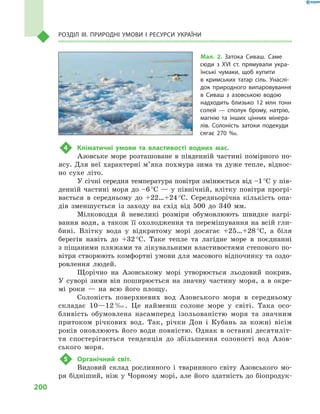 200
Розділ III. Природні умови і  ресурси України
4	 Кліматичні умови та властивості водних мас.
Азовське море розташоване в південній частині помірного по-
ясу. Для неї характерні м’яка похмура зима та дуже тепле, віднос-
но сухе літо.
У січні середня температура повітря змінюється від –1 °С у пів-
денній частині моря до –6 °С  — у  північній, влітку повітря прогрі-
вається в  середньому до +22…+24 °С. Середньорічна кількість опа-
дів зменшується із заходу на схід від 500  до 340  мм.
Мілководдя й  невеликі розміри обумовлюють швидке нагрі-
вання води, а також її охолодження та перемішування на всій гли-
бині. Влітку вода у  відкритому морі досягає +25…+28 °С, а  біля
берегів навіть до +32 °С. Таке тепле та лагідне море в  поєднанні
з піщаними пляжами та лікувальними властивостями степового по-
вітря створюють комфортні умови для масового відпочинку та оздо-
ровлення людей.
Щорічно на Азовському морі утворюється льодовий покрив.
У  суворі зими він поширюється на значну частину моря, а  в окре-
мі роки  — на всю його площу.
Солоність поверхневих вод Азовського моря в  середньому
складає 10—12 ‰. Це найменш солоне море у  світі. Така осо-
бливість обумовлена насамперед ізольованістю моря та значним
притоком річкових вод. Так, річки Дон і  Кубань за кожні вісім
років оновлюють його води повністю. Однак в  останні десятиліт-
тя спостерігається тенденція до збільшення солоності вод Азов-
ського моря.
5	 Органічний світ.
Видовий склад рослинного і  тваринного світу Азовського мо-
ря бідніший, ніж у Чорному морі, але його здатність до біопродук-
Мал. 2. Затока Сиваш. Саме
сюди з  XVI ст. прямували укра-
їнські чумаки, щоб купити
в  кримських татар сіль. Унаслі-
док природного випаровування
в  Сиваш з  азовською водою
надходить близько 12  млн тонн
солей  — сполук брому, натрію,
магнію та інших цінних мінера-
лів. Солоність затоки подекуди
сягає 270 ‰.
 
