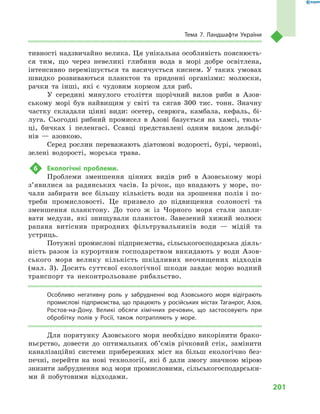201
Тема 7. Ландшафти України
тивності надзвичайно велика. Ця унікальна особливість пояснюєть-
ся тим, що через невеликі глибини вода в  морі добре освітлена,
інтенсивно перемішується та насичується киснем. У  таких умовах
швидко розвиваються планктон та придонні організми: молюски,
рачки та інші, які є  чудовим кормом для риб.
У середині минулого століття щорічний вилов риби в  Азов-
ському морі був найвищим у  світі та сягав 300  тис. тонн. Значну
частку складали цінні види: осетер, севрюга, камбала, кефаль, бі-
луга. Сьогодні рибний промисел в  Азові базується на хамсі, тюль-
ці, бичках і  пеленгасі. Ссавці представлені одним видом дельфі-
нів  — азовкою.
Серед рослин переважають діатомові водорості, бурі, червоні,
зелені водорості, морська трава.
6	 Екологічні проблеми.
Проблеми зменшення цінних видів риб в  Азовському морі
з’явилися за радянських часів. Із річок, що впадають у море, по-
чали забирати все більшу кількість води на зрошення полів і по-
треби промисловості. Це призвело до підвищення солоності та
зменшення планктону. До того  ж із Чорного моря стали запли-
вати медузи, які знищували планктон. Завезений хижий молюск
рапана витіснив природних фільтрувальників води  — мідій та
устриць.
Потужні промислові підприємства, сільськогосподарська діяль-
ність разом із курортним господарством викидають у  води Азов-
ського моря велику кількість шкідливих неочищених відходів
(мал.  3). Досить суттєвої екологічної шкоди завдає морю водний
транспорт та неконтрольоване рибальство.
Особливо негативну роль у забрудненні вод Азовського моря відіграють
промислові підприємства, що працюють у російських містах Таганрог, Азов,
Ростов-на-Дону. Великі обсяги хімічних речовин, що застосовують при
обробітку полів у Росії, також потрапляють у море.
Для порятунку Азовського моря необхідно викорінити брако-
ньєрство, довести до оптимальних об’ємів річковий стік, замінити
каналізаційні системи прибережних міст на більш екологічно без-
печні, перейти на нові технології, які  б дали змогу значною мірою
знизити забруднення вод моря промисловими, сільськогосподарськи-
ми й  побутовими відходами.
 