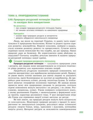 203
Тема 8. Природокористування
ТЕМА 8. ПРИРОДОКОРИСТУВАННЯ
§ 40.	Природно-ресурсний потенціал України
та наслідки його використання
Ви дізнаєтесь:
ŠŠ про складові природно-ресурсного потенціалу України
ŠŠ які чинники негативно впливають на навколишнє середовище
Пригадайте:
ŠŠ основні види природних ресурсів за вичерпністю
ŠŠ джерела забруднення навколишнього середовища
Люди, що жили на території України, із давніх часів корис-
тувалися її природними багатствами. Клімат та родючі ґрунти спри-
яли розвитку землеробства. Корисні копалини, знайдені в  надрах,
стали основою розвитку ремесел та промисловості. Сучасне життя
українців також неможливе без тих скарбів, що дає природа. Однак
природні дари не безмежні. Як користуватися ними дбайливо та
ощадливо? Спочатку потрібно детально вивчити й  оцінити природ-
но-ресурсний потенціал нашої країни.
1	 Складові природно-ресурсного потенціалу.
Природно-ресурсний потенціал  — сукупність природних умов
і ресурсів, які людина може використовувати за сучасного технічно-
го рівня розвитку для задоволення власних потреб.
Природними ресурсами називають природні компоненти, які
людство використовує для виробництва матеріальних речей. Природ-
ні умови мають істотне значення для життя людини та діяльності
суспільства, проте безпосередньо не залучені до виробництва. До при-
родних умов належать клімат, рельєф, геологічна будова. Їх особли-
вості визначає географічне положення території. Не завжди можна
провести межу між природними умовами та ресурсами, оскільки
окремі компоненти можуть виступати і як ресурси, і як умови. Роз-
глянемо, наприклад, клімат. Умови помірного кліматичного поясу,
у  якому розташована Україна, є  визначальними у  формуванні скла-
ду ґрунтів, характеру рослинності тощо. У  разі використання вітру
або Сонця для отримання енергії клімат виступає як ресурс.
Ви вже знаєте, що природні ресурси можуть бути вичерпними
та невичерпними. Невичерпні природні ресурси в  процесі їх вико-
ристання не зменшуються (зокрема, розглянуті вище кліматичні
ресурси: енергія Сонця, вітру, припливів і  відпливів, потенційна
енергія річок). Вичерпні ресурси за можливістю самовідновлення
 