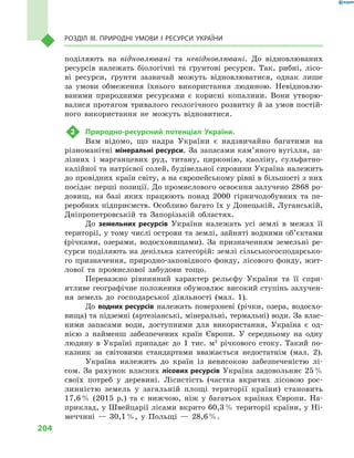 204
Розділ III. Природні умови і  ресурси України
поділяють на відновлювані та невідновлювані. До відновлюваних
ресурсів належать біологічні та ґрунтові ресурси. Так, рибні, лісо-
ві ресурси, ґрунти зазвичай можуть відновлюватися, однак лише
за умови обмеження їхнього використання людиною. Невідновлю-
ваними природними ресурсами є  корисні копалини. Вони утворю-
валися протягом тривалого геологічного розвитку й за умов постій-
ного використання не можуть відновитися.
2	 Природно-ресурсний потенціал України.
Вам відомо, що надра України є  надзвичайно багатими на
різноманітні мінеральні ресурси. За запасами кам’яного вугілля, за-
лізних і  марганцевих руд, титану, цирконію, каоліну, сульфатно-
калійної та натрієвої солей, будівельної сировини Україна належить
до провідних країн світу, а на європейському рівні в більшості з них
посідає перші позиції. До промислового освоєння залучено 2868 ро-
довищ, на базі яких працюють понад 2000  гірничодобувних та пе-
реробних підприємств. Особливо багато їх у Донецькій, Луганській,
Дніпропетровській та Запорізькій областях.
До земельних ресурсів України належать усі землі в  межах її
території, у тому числі острови та землі, зайняті водними об’єктами
(річками, озерами, водосховищами). За призначенням земельні ре-
сурси поділяють на декілька категорій: землі сільськогосподарсько-
го призначення, природно-заповідного фонду, лісового фонду, жит-
лової та промислової забудови тощо.
Переважно рівнинний характер рельєфу України та її спри-
ятливе географічне положення обумовлює високий ступінь залучен-
ня земель до господарської діяльності (мал.  1).
До водних ресурсів належать поверхневі (річки, озера, водосхо-
вища) та підземні (артезіанські, мінеральні, термальні) води. За влас-
ними запасами води, доступними для використання, Україна є  од-
нією з  найменш забезпечених країн Європи. У  середньому на одну
людину в  Україні припадає до 1  тис.  м3
річкового стоку. Такий по-
казник за світовими стандартами вважається недостатнім (мал.  2).
Україна належить до країн із невисокою забезпеченістю лі-
сом. За рахунок власних лісових ресурсів Україна задовольняє 25 %
своїх потреб у  деревині. Лісистість (частка вкритих лісовою рос-
линністю земель у  загальній площі території країни) становить
17,6 % (2015  р.) та є  нижчою, ніж у  багатьох країнах Європи. На-
приклад, у Швейцарії лісами вкрито 60,3 % території країни, у Ні-
меччині  — 30,1 %, у  Польщі  — 28,6 %.
 