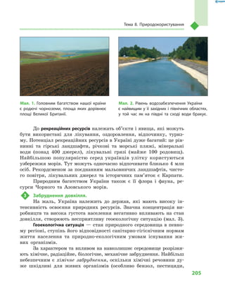 205
Тема 8. Природокористування
До рекреаційних ресурсів належать об’єкти і явища, які можуть
бути використані для лікування, оздоровлення, відпочинку, туриз-
му. Потенціал рекреаційних ресурсів в Україні дуже багатий: це рів-
нинні та гірські ландшафти, річкові та морські пляжі, мінеральні
води (понад 400  джерел), лікувальні грязі (майже 100  родовищ).
Найбільшою популярністю серед українців улітку користуються
узбережжя морів. Тут можуть одночасно відпочивати близько 4 млн
осіб. Рекордсменом за поєднанням мальовничих ландшафтів, чисто-
го повітря, лікувальних джерел та історичних пам’яток є  Карпати.
Природним багатством України також є  її флора і  фауна, ре-
сурси Чорного та Азовського морів.
3	 Забруднення довкілля.
На жаль, Україна належить до держав, які мають високу ін-
тенсивність освоєння природних ресурсів. Значна концентрація ви-
робництв та висока густота населення негативно впливають на стан
довкілля, створюють несприятливу геоекологічну ситуацію (мал.  3).
Геоекологічна ситуація  — стан природного середовища в  певно-
му регіоні, ступінь його відповідності санітарно-гігієнічним нормам
життя населення та природно-екологічним умовам існування жи-
вих організмів.
За характером та впливом на навколишнє середовище розрізня-
ють хімічне, радіаційне, біологічне, механічне забруднення. Найбільш
небезпечним є хімічне забруднення, оскільки хімічні речовини ду-
же шкідливі для живих організмів (особливо бензол, пестициди,
Мал. 1. Головним багатством нашої країни
є  родючі чорноземи, площа яких дорівнює
площі Великої Британії.
Мал. 2. Рівень водозабезпечення України
є  найвищим у  її західних і  північних областях,
у  той час як на півдні та сході води бракує.
 