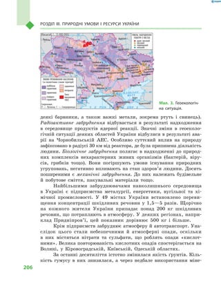 206
Розділ III. Природні умови і  ресурси України
деякі барвники, а також важкі метали, зокрема ртуть і свинець).
Радіоактивне забруднення відбувається в результаті надходження
в  середовище продуктів ядерної реакції. Значні зміни в геоеколо-
гічній ситуації деяких областей України відбулися в результаті ава-
рії на Чорнобильській АЕС. Особливо суттєвий вплив на природу
зафіксовано в радіусі 30 км від реактора, де була припинена діяльність
людини. Біологічне забруднення полягає в надходженні до  природ-
них комплексів нехарактерних живих організмів (бактерій, віру-
сів, грибків тощо). Вони погіршують умови існу­вання природних
угруповань, негативно впливають на стан здоров’я людини. Досить
поширеними є механічні забруднення. До них належать будівельне
й  побутове сміття, пакувальні матеріали тощо.
Найбільшими забруднювачами навколишнього середовища
в  Україні є  підприємства металургії, енергетики, вугільної та хі-
мічної промисловості. У  49  містах України встановлено переви-
щення концентрації шкідливих речовин у  1,5—5  разів. Щорічно
на кожного жителя України припадає понад 200  кг шкідливих
речовин, що потрапляють в атмо­сферу. У деяких регіонах, напри-
клад Придніпров’ї, цей показник дорівнює 500  кг і  більше.
Крім підприємств забруднює атмосферу й автотранспорт. Уна-
слідок цього стали небезпечними й  атмосферні опади, оскільки
в  них містяться нітрати та сульфати, що роблять опади «кислот-
ними». Велика повторюваність кислотних опадів спостерігається на
Волині, у  Кіровоградській, Київській, Одеській областях.
За останні десятиліття істотно змінилася якість ґрунтів. Кіль-
кість гумусу в  них знизилася, а  через недбале використання міне-
24° 28° 32° 36° 40°
50°
46°
24° 28°
32° 36°
50°
46°
Äí³ïðî
Ä
í³ñòåð
Äóíàé
Масштаб 1 : 15 000 000
À Ç Î Â Ñ Ü Ê Å
Ì Î Ð Å
Ì Î Ð Å× Î Ð Í Å
КраснодарСімферополь
Севастополь Ялта
Керч
Армянськ
Красноперекопськ
Херсон
Л
Алчевськ
Рубіжне
Лисичанськ С
Єнакієво
Донецьк Макіївка
ЗапоріжжяКривий Ріг
Маріуполь
ГорлівкаДзержинськ
АртемівськСлов
,янськ
Харків
Полтава
Суми
Чернігів
КИЇВЖитомир
Люблін
Луцьк Рівне
Львів
Тернопіль
Хмельницький
Івано
Франківськ
Чернівці
Вінниця
Черкаси
Світловодськ
Біла Церква
Українка
Кіровоград
Олександрія
Одеса
Ізмаїл
КИШИНІВ
Курськ
Бєлгород
Дніпропетровськ
Дніпродзержинськ
Воронеж
Ужгород
Миколаїв
УМОВИ ПРОЖИВАННЯ НАСЕЛЕННЯ
(за екологічним станом території)
найбільш
сприятливі
сприятливі
помірно
сприятливі
Зона
відчуження
ЧАЕС
РІВЕНЬ ЗАБРУДНЕННЯ
ПОВІТРЯ У МІСТАХ
дуже високий
високий
підвищений
Скорочення.
Л — Луганськ; С — Сєверодонецьк
низький
задовільні
погіршені
Мал. 3. Геоекологіч-
на ситуація.
 