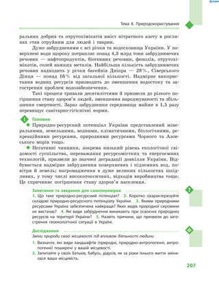 207
Тема 8. Природокористування
ральних добрив та отрутохімікатів вміст нітратного азоту в  росли-
нах став отруйним для людей і  тварин.
Дуже забрудненими є всі річки та водосховища України. У по-
верхневі води щороку потрапляє понад 4,3 млрд тонн забруднюючих
речовин  — нафтопродуктів, біогенних речовин, фенолів, отрутохі-
мікатів, солей важких металів. Найбільша кількість забруднюючих
речовин надходить у  річки басейнів Дніпра  — 28 %, Сіверського
Дінця  — понад 16 % від загальної кількості. Надмірне викорис-
тання водних ресурсів призводить до зменшення водостоку та за-
гострення проблем водозабезпечення.
Такі процеси тривали десятиліттями й призвели до різкого по-
гіршення стану здоров’я людей, зменшення народжуваності та збіль-
шення смертності. Зараз забруднення середовища майже в  1,5  разу
перевищує санітарно-гігієнічні норми.
!	 Головне
‹‹ Природно-ресурсний потенціал України представлений міне-
ральними, земельними, водними, кліматичними, біологічними, ре-
креаційними ресурсами, природними ресурсами Чорного та Азов-
ського морів тощо.
‹‹ Негативні чинники, зокрема низький рівень екологічної сві-
домості суспільства, переважання ресурсомістких та енергоємних
технологій, призвели до значної деградації довкілля України. Від-
бувається надмірне забруднення поверхневих і  підземних вод, по-
вітря й  земель; нагромадження в  дуже великих кількостях шкід-
ливих, у  тому числі високотоксичних, відходів виробництва тощо.
Це спричиняє погіршення стану здоров’я населення.
Запитання та завдання для самоперевірки
1.  Що таке природно-ресурсний потенціал?  2.  Коротко охарактеризуйте
складові природно-ресурсного потенціалу України.  3.  Якими природними
ресурсами Україна забезпечена найкраще? Яких видів природної сировини
не вистачає?  4. Які види забруднення виникають при освоєнні природних
ресурсів на території України?  5.  Назвіть причини, що призвели до заго-
стрення геоекологічної ситуації в  Україні.
Дослідження
Зміни природи своєї місцевості під впливом діяльності людини
1.	Визначте, які види ландшафтів (природні, природно-антропогенні, антро-
погенні) поширені у  вашій місцевості.
2.	Запитайте у своїх батьків, бабусь, дідусів, як за роки їхнього життя зміни-
лася ваша місцевість.
 