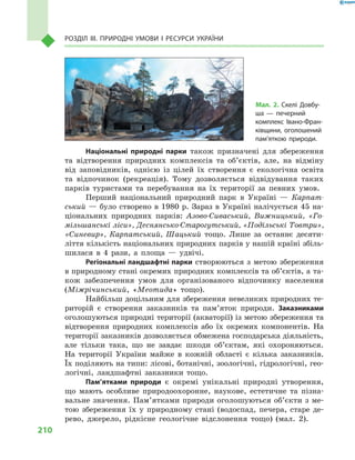 210
Розділ III. Природні умови і  ресурси України
Національні природні парки також призначені для збереження
та відтворення природних комплексів та об’єктів, але, на відміну
від заповідників, однією із  цілей їх створення є  екологічна освіта
та відпочинок (рекреація). Тому дозволяється відвідування таких
парків туристами та перебування на їх території за певних умов.
Перший національний природний парк в  Україні  — Карпат-
ський — було створено в 1980 р. Зараз в Україні налічується 45 на-
ціональних природних парків: Азово-Сиваський, Вижницький, «Го-
мільшанські ліси», Деснянсько-Старогутський, «Подільські Товтри»,
«Синевир», Карпатський, Шацький тощо. Лише за останнє десяти-
ліття кількість національних природних парків у нашій країні збіль-
шилася в  4  рази, а  площа  — удвічі.
Регіональні ландшафтні парки створюються з метою збереження
в природному стані окремих природних комплексів та об’єктів, а та-
кож забезпечення умов для організованого відпочинку населення
(Міжрічинський, «Меотида» тощо).
Найбільш доцільним для збереження невеликих природних те-
риторій є  створення заказників та пам’яток природи. Заказниками
оголошуються природні території (акваторії) із метою збереження та
відтворення природних комплексів або їх окремих компонентів. На
території заказників дозволяється обмежена господарська діяльність,
але тільки така, що не завдає шкоди об’єктам, які охороняються.
На території України майже в  кожній області є  кілька заказників.
Їх поділяють на типи: лісові, ботанічні, зоологічні, гідрологічні, гео­
логічні, ландшафтні заказники тощо.
Пам’ятками природи є  окремі унікальні природні утворення,
що мають особливе природоохоронне, наукове, естетичне та пізна-
вальне значення. Пам’ятками природи оголошуються об’єкти з ме-
тою збереження їх у  природному стані (водоспад, печера, старе де-
рево, джерело, рідкісне геологічне відслонення тощо) (мал.  2).
Мал.  2. Скелі Довбу-
ша  — печерний
комплекс Івано-Фран-
ківщини, оголошений
пам’яткою природи.
 