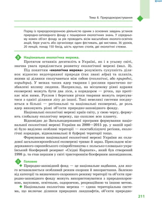 211
Тема 8. Природокористування
Поряд із природоохоронною діяльністю одним з основних завдань установ
природно-заповідного фонду є  поширення екологічних знань. У  середньо-
му кожен об’єкт фонду за рік проводить вісім масштабних еколого-освітніх
акцій, бере участь або організовує один фестиваль, дві виставки, 36 уроків,
20  лекцій, понад 150  бесід, шість круглих столів, дві екологічні стежки.
3	 Національна екологічна мережа.
Протягом останніх десятиліть в  Україні, як і  в усьому світі,
значна увага приділяється розвитку екологічної мережі (мал.  3).
Під поняттям «екологічна мережа» розуміють сукупність діля-
нок відносно недоторканої природи (так звані ядра) та шляхів,
якими ці ділянки сполучаються між собою (екологічні, або природні,
коридори). У  межах таких ядер тварини і  рослини практично по-
збавлені впливу людини. Наприклад, на місцевому рівні ядрами
екомережі можуть бути два ліси, а  коридором  — річка, що проті-
кає між ними. Руслом і  берегами річки тварини можуть пересува-
тися з  однієї ділянки лісу до іншої. Такі невеликі системи поєдну-
ються в  більші  — регіональні та національні екомережі, де роль
ядер виконують різні об’єкти природно-заповідного фонду.
Національні екологічні мережі країн світу, у свою чергу, форму-
ють глобальну екологічну мережу, що охоплює всю планету.
Відповідно до Загальнодержавної програми формування націо-
нальної екологічної мережі України на 2000—2015  рр. у  нашій краї-
ні було виділено особливі території  — екостабілізуючі регіони, еколо-
гічні коридори, відновлювальні й  буферні території тощо.
Формування національної екологічної мережі України як скла-
дової загальноєвропейської екомережі триває й зараз. Прикладом між-
державного європейського співробітництва є польсько-словацько-укра-
їнський біосферний резерват «Східні Карпати», який був створений
1998 р. та став першим у світі тристороннім біосферним заповідником.
!	 Головне
‹‹ Природно-заповідний фонд  — це національне надбання, для яко-
го встановлюється особливий режим охорони й використання. Залежно
від категорії та визначеного охоронного режиму території та об’єкти при-
родно-заповідного фонду можуть використовуватися з  природоохорон-
ною, науковою, освітньою, оздоровчою, рекреаційною та іншою метою.
‹‹ Національна екологічна мережа  — єдина територіальна систе-
ма, що включає ділянки природних ландшафтів, об’єкти природно-
 