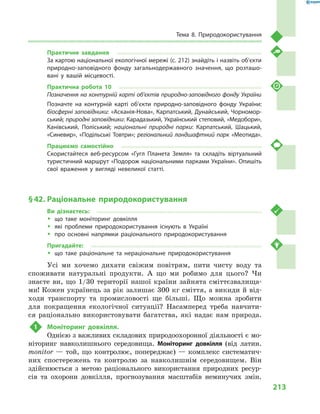 213
Тема 8. Природокористування
Практичне завдання
За картою національної екологічної мережі (с. 212) знайдіть і назвіть об’єкти
природно-заповідного фонду загальнодержавного значення, що розташо-
вані у  вашій місцевості.
Практична робота 10
Позначення на контурній карті об’єктів природно-заповідного фонду України
Позначте на контурній карті об’єкти природно-заповідного фонду України:
біосферні заповідники: «Асканія-Нова», Карпатський, Дунайський, Чорномор-
ський; природні заповідники: Карадазький, Український степовий, «Медобори»,
Канівський, Поліський; національні природні парки: Карпатський, Шацький,
«Синевир», «Подільські Товтри»; регіональний ландшафтний парк «Меотида».
Працюємо самостійно
Скористайтеся веб-ресурсом «Гугл Планета Земля» та складіть віртуальний
туристичний маршрут «Подорож національними парками України». Опишіть
свої враження у  вигляді невеликої статті.
§ 42.	Раціональне природокористування
Ви дізнаєтесь:
ŠŠ що таке моніторинг довкілля
ŠŠ які проблеми природокористування існують в  Україні
ŠŠ про основні напрямки раціонального природокористування
Пригадайте:
ŠŠ що таке раціональне та нераціональне природокористування
Усі ми хочемо дихати свіжим повітрям, пити чисту воду та
споживати натуральні продукти. А  що ми робимо для цього? Чи
знаєте ви, що 1/30  території нашої країни зайнята сміттєзвалища-
ми! Кожен українець за рік залишає 300 кг сміття, а викиди й від-
ходи транспорту та промисловості ще більші. Що можна зробити
для покращення екологічної ситуації? Насамперед треба навчити-
ся раціонально використовувати багатства, які надає нам природа.
1	 Моніторинг довкілля.
Однією з важливих складових природоохоронної діяльності є мо-
ніторинг навколишнього середовища. Моніторинг довкілля (від латин.
monitor  — той, що контролює, попереджає)  — комплекс систематич-
них спостережень та контролю за навколишнім середовищем. Він
здійснюється з метою раціонального використання природних ресур-
сів та охорони довкілля, прогнозування масштабів неминучих змін.
 