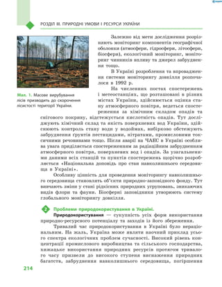 214
Розділ III. Природні умови і  ресурси України
Залежно від мети дослідження розріз-
няють моніторинг компонентів географічної
оболонки (атмосфери, гідросфери, літосфери,
біосфери), екологічний моніторинг, моніто-
ринг чинників впливу та джерел забруднен-
ня тощо.
В Україні розроблення та впроваджен-
ня системи моніторингу довкілля розпоча-
лося в  1992  р.
На численних постах спостережень
і  ме­теостанціях, що розташовані в  різних
містах України, здійснюється оцінка ста-
ну атмосферного повітря, ведеться спосте-
реження за хімічним складом опадів та
снігового покриву, відстежується кислотність опадів. Тут дослі-
джують хімічний склад та якість поверхневих вод України, здій-
снюють контроль стану води у  водоймах, вибірково обстежують
забруднення ґрунтів пестицидами, нітратами, промисловими ток-
сичними речовинами тощо. Після аварії на ЧАЕС в  Україні особли-
ва увага приділяється спостереженням за радіаційним забрудненням
атмосферного повітря, поверхневих вод і опадів. За узагальнени-
ми даними всіх станцій та пунктів спостережень щорічно розроб­
ляється «Національна доповідь про стан навколишнього середови-
ща в  Україні».
Особливу цінність для проведення моніторингу навколишньо-
го середовища становлять об’єкти природно-заповідного фонду. Тут
вивчають зміни у стані рідкісних природних угруповань, зникаючих
видів флори та фауни. Біосферні заповідники утворюють систему
глобального моніторингу довкілля.
2	 Проблеми природокористування в  Україні.
Природокористування  — сукупність усіх форм використання
природно-ресурсного потенціалу та заходів із його збереження.
Тривалий час природокористування в  Україні було нераціо-
нальним. На жаль, Україна може являти наочний приклад усьо-
го спектра екологічних проблем сучасності. Високий рівень кон-
центрації промислового виробництва та сільського господарства,
хижацьке використання природних ресурсів протягом тривало-
го часу призвели до високого ступеня виснаження природних
багатств, забруднення навколишнього середовища, погіршення
Мал. 1. Масове вирубування
лісів призводить до скорочення
ліси­стості території України.
 