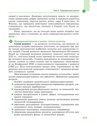 215
Тема 8. Природокористування
здоров’я населення. Надмірна експлуатація земель та викорис-
тання мінеральних добрив зменшили площу й підірвали родючість
наших чорноземів, отруїли ґрунти, річки, озера й  моря (мал. 1).
Фахівці, що проводять моніторинг навколишнього середовища,
стверджують, що екологічна ситуація в  Україні стає більш за-
грозливою.
Отже, зрозуміло, що на сьогодні наша країна потребує кар-
динальних змін у ставленні до свого природно-ресурсного потен-
ціалу.
3	 Природокористування в  умовах сталого розвитку.
Сталий розвиток — це розвиток суспільства, що дозволяє за-
довольняти потреби нинішнього покоління, не завдаючи при цьо-
му шкоди можливостям майбутніх поколінь для задоволення їх-
ніх потреб. Сталий розвиток визначено Організацією Об’єднаних
Націй як основний напрямок розвитку людської цивілізації на
ХХІ ст., оскільки інший шлях призведе до екологічної катастро-
фи світового масштабу. Україна приєдналася до міжнародних іні-
ціатив, узявши до уваги основні ідеї та принципи, задекларова-
ні на Конференції ООН із навколишнього середовища і  розвитку
(1992  р.). Було започатковано процес змін, спрямованих на збе-
реження властивостей природних компонентів і природно-ресурс-
ного потенціалу країни.
Обов’язковою складовою сталого розвитку суспільства є раціо­
нальне природокористування, що забезпечує збереження природних
ресурсів.
Основні напрямки раціонального природокористування:
‹‹ комплексне використання мінерально-сировинних ресурсів, ути-
лізація відходів виробництва;
‹‹ впровадження ресурсозберігаючої техніки та технологій, еко-
логічно безпечних видів транспорту;
‹‹ широке використання в  різних сферах господарювання вто-
ринної сировини;
‹‹ відновлення родючості земель шляхом застосування новітніх
технологій господарювання;
‹‹ ефективне регулювання лісокористування, підтримання про-
дуктивності лісів, активне лісовідновлення;
‹‹ здійснення моніторингу навколишнього середовища;
‹‹ збереження рекреаційних ресурсів, розширення об’єктів при-
родно-заповідного фонду та екологічної мережі.
 