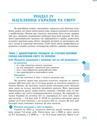 217
РОЗДІЛ ІV.
НАСЕЛЕННЯ УКРАЇНИ ТА СВІТУ
За звичайним словом «населення» криються долі багатьох міль-
йонів людей, які жили тисячі років тому, живуть сьогодні й житимуть
у  майбутньому. Знання про кількість населення, його склад, природ-
ний рух, міграцію, розміщення необхідні будь-якій державі. Ці відо-
мості характеризують процеси, що відбуваються в  країні, дозволяють
складати прогнози щодо обсягу трудових ресурсів та аналізувати змі-
ни у  складі й  структурі населення. Саме люди своєю професійною ді-
яльністю в  різних галузях господарства роблять державу могутньою.
ТЕМА 1. ДЕМОГРАФІЧНІ ПРОЦЕСИ ТА СТАТЕВО-ВІКОВИЙ
СКЛАД НАСЕЛЕННЯ СВІТУ ТА  УКРАЇНИ
§ 43.	Кількість населення і  чинники, які на неї впливають
Ви дізнаєтесь:
ŠŠ як і  чому змінюється кількість населення
ŠŠ що таке природний і  механічний рухи населення
ŠŠ коли і  чому відбувається демографічний вибух
ŠŠ чим характеризується демографічна криза
Пригадайте:
ŠŠ що таке населення та якою є  кількість населення світу
На початку нашої ери загальна кількість людства не переви-
щувала 250  млн осіб, що у  5,5  разу менше за кількість жителів су-
часного Китаю. За наступну тисячу років населення світу збільши-
лося лише на кілька десятків мільйонів жителів. Його зростанню
перешкоджали важкі умови життя, епідемії, стихійні лиха та чис-
ленні війни, які часто супроводжувалися голодом. На території су-
часної України на початку XV ст. проживало 3,7  млн осіб, через
два століття  — 5,2  млн осіб. У  XVIII ст. кількість населення зросла
майже до 9  млн жителів, а  на початку XX  ст. склала 30  млн осіб.
Сьогодні вона становить близько 43  млн жителів.
1	 Кількість населення у  світі та Україні.
Станом на 2015  р. кількість жителів нашої планети стано-
вить понад 7,3  млрд осіб. Очікується, що у  2030  р. вона зросте
до 9,7 мільярда, а у 2050 р. — до 11,2 млрд жителів. Проте в да-
 