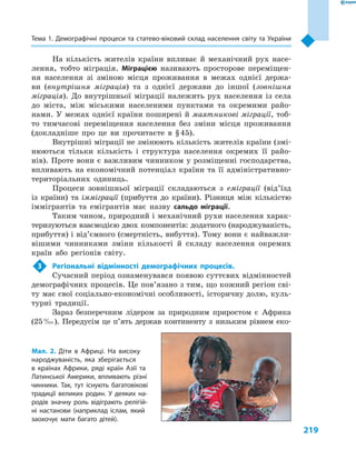 219
Тема 1. Демографічні процеси та статево-віковий склад населення світу та України
На кількість жителів країни впливає й  механічний рух насе-
лення, тобто міграція. Міграцією називають просторове переміщен-
ня населення зі зміною місця проживання в  межах однієї держа-
ви (внутрішня міграція) та з  однієї держави до іншої (зовнішня
міграція). До внутрішньої міграції належить рух населення із села
до міста, між міськими населеними пунктами та окремими райо-
нами. У межах однієї країни поширені й маятникові міграції, тоб-
то тимчасові переміщення населення без зміни місця проживання
(докладніше про це ви прочитаєте в  § 45).
Внутрішні міграції не змінюють кількість жителів країни (змі-
нюються тільки кількість і  структура населення окремих її райо-
нів). Проте вони є важливим чинником у розміщенні господарства,
впливають на економічний потенціал країни та її адміністративно-
територіальних одиниць.
Процеси зовнішньої міграції складаються з  еміграції (від’їзд
із країни) та імміграції (прибуття до країни). Різниця між кількістю
іммігрантів та емігрантів має назву сальдо міграції.
Таким чином, природний і механічний рухи населення харак-
теризуються взаємодією двох компонентів: додатного (народжуваність,
прибуття) і від’ємного (смертність, вибуття). Тому вони є найважли-
вішими чинниками зміни кількості й  складу населення окремих
країн або регіонів світу.
3	 Регіональні відмінності демографічних процесів.
Сучасний період ознаменувався появою суттєвих відмінностей
демографічних процесів. Це пов’язано з тим, що кожний регіон сві-
ту має свої соціально-економічні особливості, історичну долю, куль-
турні традиції.
Зараз безперечним лідером за природним приростом є  Африка
(25 ‰). Передусім це п’ять держав континенту з  низьким рівнем еко-
Мал. 2. Діти в  Африці. На високу
народжуваність, яка зберігається
в  країнах Африки, ряді країн Азії та
Латинської Америки, впливають різні
чинники. Так, тут існують багатовікові
традиції великих родин. У  деяких на-
родів значну роль відіграють релігій-
ні настанови (наприклад іслам, який
заохочує мати багато дітей).
 