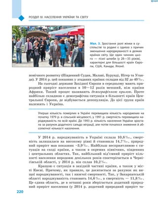 220
Розділ ІV. Населення України та світу
номічного розвитку (Південний Судан, Малаві, Бурунді, Нігер та Уган-
да). У 2014 р. цей показник у згаданих країнах складав від 32 до 40 ‰.
На сьогодні держави Західної Європи в середньому мають при-
родний приріст населення в  10—12  разів менший, ніж країни
Африки. Такий процес називають демографічною кризою. Проте
найбільш складною є демографічна ситуація в більшості країн Цен-
тральної Європи, де відбувається депопуляція. До цієї групи країн
належить і  Україна.
Уперше кількість померлих в  Україні перевищила кількість народжених на
початку 1979 р. в сільській місцевості, у 1991 р. смертність перевищила на-
роджуваність по всій країні. До 1993 р. кількість населення України зроста-
ла за рахунок додатного сальдо міграції, але потім почалося зниження й аб-
солютної кількості населення.
У 2014  р. народжуваність в  Україні склала 10,8 ‰, смерт-
ність залишалася на високому рівні й  становила 14,7 ‰, природ-
ний приріст мав показник –3,9 ‰. Найбільш несприятливою є  си-
туація на сході країни, а  також в  окремих північних, південних
і  центральних областях. Так, найбільший від’ємний приріст кіль-
кості населення впродовж декількох років спостерігається в Черні-
гівській області, у  2014  р. він склав 10,2 ‰.
Кращою є  ситуація в  західній частині країни, а  також у  міс-
ті Києві. Причому, як правило, це досягається за рахунок як ви-
щої народжуваності, так і нижчої смертності. Так, у Закарпатській
області народжуваність становить 14,6 ‰, а смертність — 11,8 ‰.
Це єдина область, де в  останні роки зберігається додатний природ-
ний приріст населення (у 2014  р. додатний природний приріст та-
Мал. 3. Зростання ролі жінки в  су­
спільстві та родині є  однією з  причин
зменшення народжуваності в  деяких
країнах світу. Ще один чинник цьо-
го  — пізні шлюби (у 28—35  років),
характерні для більшості країн Євро-
пи, США, Канади, Японії.
 