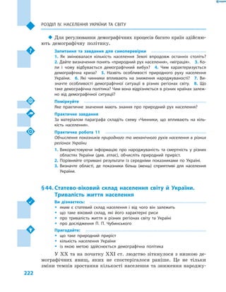 222
Розділ ІV. Населення України та світу
‹‹ Для регулювання демографічних процесів багато країн здійсню-
ють демографічну політику.
Запитання та завдання для самоперевірки
1.  Як змінювалася кількість населення Землі впродовж останніх століть? 
2. Дайте визначення понять «природний рух населення», «міграція».  3. Ко-
ли і  чому відбувається демографічний вибух?  4.  Чим характеризується
демографічна криза?  5.  Назвіть особливості природного руху населення
України.  6.  Які чинники впливають на зниження народжуваності?  7.  Ви-
значте особливості демографічної ситуації в  різних регіонах світу.  8.  Що
таке демографічна політика? Чим вона відрізняється в різних країнах залеж-
но від демографічної ситуації?
Поміркуйте
Яке практичне значення мають знання про природний рух населення?
Практичне завдання
За матеріалом параграфа складіть схему «Чинники, що впливають на кіль-
кість населення».
Практична робота 11
Обчислення показників природного та механічного рухів населення в  різних
регіонах України
1.	Використовуючи інформацію про народжуваність та смертність у  різних
областях України (див. атлас), обчисліть природний приріст.
2.	Порівняйте отримані результати із середніми показниками по Україні.
3.	Визначте області, де показники більш (менш) сприятливі для населення
України.
§ 44.	Статево-віковий склад населення світу й  України.
Тривалість життя населення
Ви дізнаєтесь:
ŠŠ яким є  статевий склад населення і  від чого він залежить
ŠŠ що таке віковий склад, які його характерні риси
ŠŠ про тривалість життя в  різних регіонах світу та Україні
ŠŠ про дослідження П. П. Чубинського
Пригадайте:
ŠŠ що таке природний приріст
ŠŠ кількість населення України
ŠŠ із якою метою здійснюється демографічна політика
У XX та на початку XXI ст. людство зіткнулося з низкою де-
мографічних явищ, яких не спостерігалося раніше. Це не тільки
зміни темпів зростання кількості населення та зниження народжу-
 