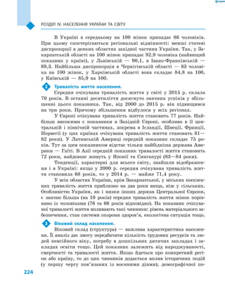 224
Розділ ІV. Населення України та світу
В Україні в  середньому на 100  жінок припадає 86  чоловіків.
При цьому спостерігаються регіональні відмінності: менші статеві
диспропорції в деяких областях західної частини України. Так, у За-
карпатській області на 100 жінок припадає 92,9 чоловіка (найвищий
показник у  країні), у  Львівській  — 90,1, в  Івано-Франківській  —
89,3. Найбільша диспропорція в  Чернігівській області  — 83  чолові-
ка на 100  жінок, у  Харківській області вона складає 84,8 на 100,
у  Київській  — 85,9 на 100.
2	 Тривалість життя населення.
Середня очікувана тривалість життя у  світі у  2015  р. склала
70  років. В  останні десятиліття досягнуто значних успіхів у  збіль-
шенні цього показника. Так, від 2000  до 2015  р. він підвищився
на три роки. Причому збільшення відбулося у  всіх регіонах.
У Європі очікувана тривалість життя становить 77 років. Най-
більш високими є  показники в  Західній Європі, особливо в  її цен-
тральній і  північній частинах, зокрема в  Ісландії, Швеції, Франції,
Норвегії (у цих країнах очікувана тривалість життя становить 81—
82  роки). У  Латинській Америці середній показник складає 75  ро-
ків. Тут за цим показником відстає тільки найбідніша держава Аме-
рики — Гаїті. В Азії середній показник тривалості життя становить
72  роки, найдовше живуть у  Японії та Сингапурі (83—84  роки).
Тенденції, характерні для всього світу, знайшли відображен-
ня і  в Україні: якщо у  2000  р. середня очікувана тривалість жит-
тя становила 68  років, то у  2014  р.  — майже 71,4  року.
У всіх областях України, крім Закарпатської, у міських поселен-
нях тривалість життя приблизно на два роки вища, ніж у  сільських.
Особливістю України, як і  низки інших держав Центральної Європи,
є  значно більша (на 10  років) середня тривалість життя жінок порів-
няно із  чоловіками (76 та 66  років відповідно). На показник очікува-
ної тривалості життя впливають такі чинники: рівень матеріального за-
безпечення, стан системи охорони здоров’я, екологічна ситуація тощо.
3	 Віковий склад населення.
Віковий склад (структура)  — важлива характеристика населен-
ня. Її аналіз дає змогу передбачити кількість трудових ресурсів та лю-
дей пенсійного віку, потребу в  дошкільних дитячих закладах і  за-
кладах освіти тощо. Цей показник залежить від народжувано­сті,
смертності та тривалості життя. Якщо йдеться про конкретний регі-
он або країну, то до цих чинників додається вплив історичних подій
(у першу чергу пов’язаних із воєнними діями), демографічної по-
 