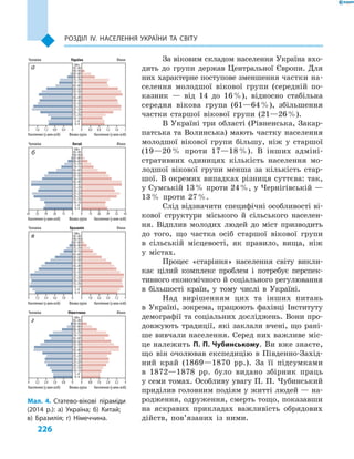 226
Розділ ІV. Населення України та світу
За віковим складом населення Україна вхо-
дить до групи держав Центральної Європи. Для
них характерне поступове зменшення частки на-
селення молодшої вікової групи (середній по-
казник  — від 14 до 16 %), відносно стабільна
середня вікова група (61—64 %), збільшення
частки старшої вікової групи (21—26 %).
В Україні три області (Рівненська, Закар-
патська та Волинська) мають частку населення
молодшої вікової групи більшу, ніж у  старшої
(19—20 % проти 17—18 %). В  інших адміні-
стративних одиницях кількість населення мо-
лодшої вікової групи менша за кількість стар-
шої. В окремих випадках різниця суттєва: так,
у Сумській 13 % проти 24 %, у Чернігівській —
13 % проти 27 %.
Слід відзначити специфічні особливості ві-
кової структури міського й  сільського населен-
ня. Відплив молодих людей до міст призводить
до того, що частка осіб старшої вікової групи
в  сільській місцевості, як правило, вища, ніж
у  містах.
Процес «старіння» населення світу викли-
кає цілий комплекс проблем і  потребує перспек-
тивного економічного й соціального регулювання
в  більшості країн, у  тому числі в  Україні.
Над вирішенням цих та інших питань
в  Україні, зокрема, працюють фахівці Інституту
демографії та соціальних досліджень. Вони про-
довжують традиції, які заклали вчені, що рані-
ше вивчали населення. Серед них важливе міс-
це належить П. П. Чубинському. Ви вже знаєте,
що він очолював експедицію в  Південно-Захід-
ний край (1869—1870  рр.). За її підсумками
в  1872—1878  рр. було видано збірник праць
у семи томах. Особливу увагу П. П. Чубинський
приділив головним подіям у житті людей — на-
родження, одруження, смерть тощо, показавши
на яскравих прикладах важливість обрядових
дійств, пов’язаних із ними.
Мал. 4. Статево-вікові піраміди
(2014  р.): а) Україна; б) Китай;
в) Бразилія; г) Німеччина.
Населення (у млн осіб) Вікова група Населення (у млн осіб)
Чоловіки Бразилія Жінки
9 7,2 5,4 3,6 1,8 0 0 1,8 3,6 5,4 7,2 9
100+
95–99
90–94
85–89
80–84
75–79
70–74
65–69
60–64
55–59
50–54
45–49
40–44
35–39
30–34
25–29
20–24
15–19
10–14
5–9
0–4
Населення (у млн осіб) Вікова група Населення (у млн осіб)
Чоловіки Німеччина Жінки
4 3,2 2,4 1,6 0,8 0 0 0,8 1,6 2,4 3,2 4
100+
95–99
90–94
85–89
80–84
75–79
70–74
65–69
60–64
55–59
50–54
45–49
40–44
35–39
30–34
25–29
20–24
15–19
10–14
5–9
0–4
Населення (у млн осіб) Вікова група Населення (у млн осіб)
Чоловіки Китай Жінки
65 52 39 26 13 0 0 13 26 39 52 65
100+
95–99
90–94
85–89
80–84
75–79
70–74
65–69
60–64
55–59
50–54
45–49
40–44
35–39
30–34
25–29
20–24
15–19
10–14
5–9
0–4
Населення (у млн осіб) Вікова група Населення (у млн осіб)
Чоловіки Україна Жінки
2 1,6 1,2 0,8 0,4 0 0 0,4 0,8 1,2 1,6 2
100+
95–99
90–94
85–89
80–84
75–79
70–74
65–69
60–64
55–59
50–54
45–49
40–44
35–39
30–34
25–29
20–24
15–19
10–14
5–9
0–4
а
б
в
г
 