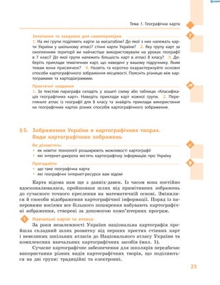 23
Тема 1. Географічна карта
Запитання та завдання для самоперевірки
1. На які групи поділяють карти за масштабом? До якої з них належать кар-
ти України у  шкільному атласі? стінні карти України?  2.  Яку групу карт за
охопленням території ви найчастіше використовували на уроках географії
в  7  класі? До якої групи належить більшість карт в  атласі 8  класу?  3.  До-
беріть приклади тематичних карт, що наведені у  вашому підручнику. Яким
темам вони присвячені?  4. Назвіть та коротко охарактеризуйте основні
способи картографічного зображення місцевості. Поясніть різницю між кар-
тограмами та картодіаграмами.
Практичні завдання
1.  За текстом параграфа складіть у  зошиті схему або таблицю «Класифіка-
ція географічних карт». Наведіть приклади карт кожної групи.  2.  Пере-
гляньте атлас із географії для 8  класу та знайдіть приклади використання
на географічних картах різних способів картографічного зображення.
§ 5.	 Зображення України в  картографічних творах.
Види картографічних зображень
Ви дізнаєтесь:
ŠŠ як новітні технології розширюють можливості картографії
ŠŠ які інтернет-джерела містять картографічну інформацію про Україну
Пригадайте:
ŠŠ що таке географічна карта
ŠŠ які географічні інтернет-ресурси вам відомі
Карта відома нам ще з  давніх-давен. Із часом вона постійно
вдосконалювалася, пройшовши шлях від примітивних зображень
до сучасного точного креслення на математичній основі. Змінили-
ся й способи відображення картографічної інформації. Поряд із па-
перовими носіями все більшого поширення набувають картографіч-
ні зображення, створені за допомогою ком­п’ю­тер­них програм.
1	 Навчальні карти та атласи.
За роки незалежності України національна картографія про-
йшла складний шлях розвитку від перших простих стінних карт
і  невеликих шкільних атласів до Національного атласу України та
комплексних навчальних картографічних засобів (мал.  1).
Сучасне картографічне забезпечення для школярів передбачає
використання різних видів картографічних творів, що поділяють-
ся на дві групи: традиційні та електронні.
 
