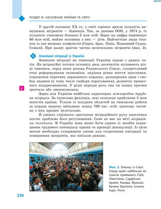 230
Розділ ІV. Населення України та світу
У другій половині XX ст. у  світі стрімко зросла кількість ви-
мушених мігрантів  — біженців. Так, за даними ООН, у  1974  р. їх
кількість становила близько 2  млн осіб. Зараз ця цифра перевищує
60  млн осіб, майже половина з  них  — діти. Найчастіше люди тіка-
ють із зон воєнних конфліктів (Сирія, Ірак, Лівія, Південний Судан,
Сомалі). При цьому зростає частка нелегальних мігрантів (мал.  2).
3	 Зовнішні міграції в  Україні.
Зовнішні міграції на території України відомі з  давніх ча-
сів. На міграційні потоки останніх двох десятиліть впливають різ-
ні чинники, серед яких розпад Радянського Союзу, суперечливий
етап реформування економіки, падіння рівня життя населення,
спрощення перетину державного кордону, розширення прав і  сво-
бод людини (у  тому числі свободи пересування), розвиток приват-
ного підприємництва. У  різні періоди роль тих чи інших причин
зростала або зменшувалася.
Зараз для України найбільш характерна міжнародна трудо-
ва міграція. За оцінками фахівців, нею охоплено приблизно 5 млн
жителів країни. Тільки із західних областей на тимчасові роботи
за кордон щороку виїжджає понад 700  тис. осіб, причому части-
на з  них працює нелегально.
В умовах стрімкого зростання міграційного руху населення
постає проблема його регулювання. Саме це має на меті міграцій-
на політика. В Україні вона може бути одним із засобів підви-
щення трудового потенціалу країни та протидії депопуляції. Із цією
метою необхідно створювати умови для скорочення еміграції та
повернення мігрантів, які виїхали раніше.
Мал. 2. Біженці із Сирії.
Серед країн найбільше мі-
грантів приймають США,
Німеччина, Саудівська
Аравія, Канада, Франція,
Велика Британія, Іспанія,
Індія, Росія.
 