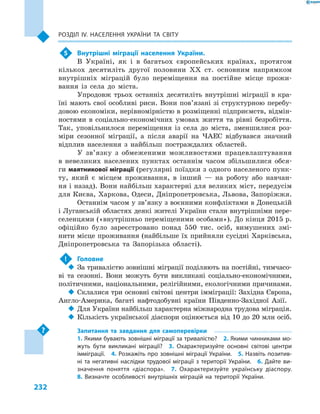 232
Розділ ІV. Населення України та світу
5	 Внутрішні міграції населення України.
В  Україні, як і  в багатьох європейських країнах, протягом
кількох десятиліть другої половини XX ст. основним напрямком
внутрішніх міграцій було переміщення на постійне місце прожи-
вання із села до міста.
Упродовж трьох останніх десятиліть внутрішні міграції в  кра-
їні мають свої особливі риси. Вони пов’язані зі структурною перебу-
довою економіки, нерівномірністю в розміщенні підприємств, відмін-
ностями в  соціально-економічних умовах життя та рівні безробіття.
Так, уповільнилося переміщення із села до міста, зменшилися роз-
міри сезонної міграції, а  після аварії на ЧАЕС відбувався значний
відплив населення з  найбільш постраждалих областей.
У зв’язку з  обмеженими можливостями працевлаштування
в  невеликих населених пунктах останнім часом збільшилися обся-
ги маятникової міграції (регулярні поїздки з одного населеного пунк-
ту, який є  місцем проживання, в  інший  — на роботу або навчан-
ня і назад). Вони найбільш характерні для великих міст, передусім
для Києва, Харкова, Одеси, Дніпропетровська, Львова, Запоріжжя.
Останнім часом у зв’язку з воєнними конфліктами в Донецькій
і Луганській областях деякі жителі України стали внутрішніми пере-
селенцями («внутрішньо переміщеними особами»). До кінця 2015 р.
офіційно було зареєстровано понад 550  тис. осіб, вимушених змі-
нити місце проживання (найбільше їх прийняли сусідні Харківська,
Дніпропетровська та Запорізька області).
!	 Головне
‹‹ За тривалістю зовнішні міграції поділяють на постійні, тимчасо-
ві та сезонні. Вони можуть бути викликані соціально-економічними,
політичними, національними, релігійними, екологічними причинами.
‹‹ Склалися три основні світові центри імміграції: Західна Європа,
Англо-Америка, багаті нафтодобувні країни Південно-Західної Азії.
‹‹ Для України найбільш характерна міжнародна трудова міграція.
‹‹ Кількість української діаспори оцінюється від 10 до 20 млн осіб.
Запитання та завдання для самоперевірки
1. Якими бувають зовнішні міграції за тривалістю?  2. Якими чинниками мо-
жуть бути викликані міграції?  3.  Охарактеризуйте основні світові центри
імміграції.  4. Розкажіть про зовнішні міграції України.  5. Назвіть позитив-
ні та негативні наслідки трудової міграції з території України.  6. Дайте ви-
значення поняття «діаспора».  7.  Охарактеризуйте українську діаспору. 
8.  Визначте особливості внутрішніх міграцій на території України.
 