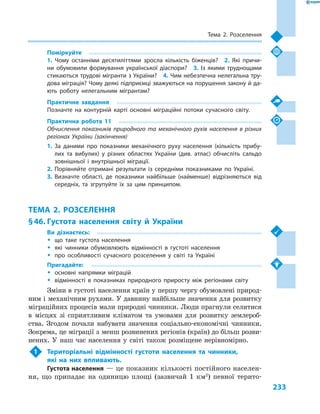 233
Тема 2. Розселення
Поміркуйте
1.  Чому останніми десятиліттями зросла кількість біженців?  2.  Які причи-
ни обумовили формування української діаспори?  3.  Із якими труднощами
стикаються трудові мігранти з України?  4. Чим небезпечна нелегальна тру-
дова міграція? Чому деякі підприємці зважуються на порушення закону й да-
ють роботу нелегальним мігрантам?
Практичне завдання
Позначте на контурній карті основні міграційні потоки сучасного світу.
Практична робота 11
Обчислення показників природного та механічного рухів населення в  різних
регіонах України (закінчення)
1.	За даними про показники механічного руху населення (кількість прибу-
лих та вибулих) у  різних областях України (див. атлас) обчисліть сальдо
зовнішньої і  внутрішньої міграції.
2.	Порівняйте отримані результати із середніми показниками по Україні.
3.	Визначте області, де показники найбільше (найменше) відрізняються від
середніх, та згрупуйте їх за цим принципом.
ТЕМА 2. РОЗСЕЛЕННЯ
§ 46.	Густота населення світу й  України
Ви дізнаєтесь:
ŠŠ що таке густота населення
ŠŠ які чинники обумовлюють відмінності в  густоті населення
ŠŠ про особливості сучасного розселення у  світі та Україні
Пригадайте:
ŠŠ основні напрямки міграцій
ŠŠ відмінності в  показниках природного приросту між регіонами світу
Зміни в густоті населення країн у першу чергу обумовлені природ-
ним і  механічним рухами. У давнину найбільше значення для розвитку
міграційних процесів мали природні чинники. Люди прагнули селитися
в  місцях зі сприятливим кліматом та умовами для розвитку землероб-
ства. Згодом почали набувати значення соціально-економічні чинники.
Зокрема, це міграції з менш розвинених регіонів (країн) до більш розви-
нених. У  наш час населення у  світі також розміщене нерівномірно.
1	 Територіальні відмінності густоти населення та чинники,
які на них впливають.
Густота населення — це показник кількості постійного населен-
ня, що припадає на одиницю площі (зазвичай 1  км2
) певної терито-
 