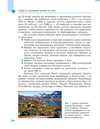 234
Розділ ІV. Населення України та світу
рії. В історії людства він змінювався зі зростанням кількості населен-
ня, і  недивно, що найбільші зміни відбулися у  XX  — на початку
XXI ст. Якщо в  1950  р. середня густота населення світу стано-
вила 18  осіб/км2
, то в  1983  р.  — 34  особи/км2
, а  сьогодні вона на-
ближається до 49  осіб/км2
. При цьому густота населення окремих
регіонів і  країн суттєво відрізняється. Це залежить від природних,
історичних, соціально-економічних та демографічних чинників.
На сьогодні можна виділити певні закономірності в розміщен-
ні населення.
‹‹ Найбільш залюдненими є території помірного (крім північних
районів), субтропічного й  субекваторіального поясів зі спри-
ятливими для проживання населення кліматичними умовами.
‹‹ Майже все населення світу проживає в  постійних населе-
них пунктах. У тимчасових поселеннях живе невелика кіль-
кість кочівників: бедуїни в  пустелях Північної Африки та
Аравії, кочові цигани, північні народи, які займаються оле-
нярством, тощо.
‹‹ Майже 2/3  жителів Землі проживає в  Азії.
‹‹ Основна частина населення зосереджена у 200-кілометровій
смузі вздовж узбережжя Світового океану.
‹‹ Понад половина людства живе на низинних ділянках  —
не вище 200  м.
Близько 15 % території Землі становлять неосвоєні області.
На карті густоти населення вони зафарбовані в  білий колір  — це
райони з  вкрай несприятливими природними умовами. Насамперед
це Антарктика, острови Арктики включно з  Гренландією (мал.  1),
пустелі, високогірні масиви (Тибет, Гімалаї, Кордильєри, Памір,
Тянь-Шань), тундра, лісотундра й  тайга. Освоєння цих районів по-
Мал. 1. Густота населення
острова Гренландія  — лише
0,027  особи/км2
. Більшість
жителів зосереджена на пів-
денно-західному узбережжі.
Їх основні заняття  — полю-
вання й  рибальство.
 