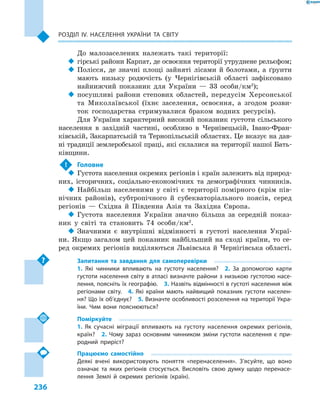 236
Розділ ІV. Населення України та світу
До малозаселених належать такі території:
‹‹ гірські райони Карпат, де освоєння території утруднене рельєфом;
‹‹ Полісся, де значні площі зайняті лісами й  болотами, а  ґрунти
мають низьку родючість (у Чернігівській області зафіксовано
найнижчий показник для України  — 33  особи/км2
);
‹‹ посушливі райони степових областей, передусім Херсонської
та Миколаївської (їхнє заселення, освоєння, а  згодом розви-
ток господарства стримувалися браком водних ресурсів).
Для України характерний високий показник густоти сільського
населення в  західній частині, особливо в  Чернівецькій, Івано-Фран-
ківській, Закарпатській та Тернопільській областях. Це вказує на дав-
ні традиції землеробської праці, які склалися на території нашої Бать-
ківщини.
!	 Головне
‹‹ Густота населення окремих регіонів і країн залежить від природ-
них, історичних, соціально-економічних та демографічних чинників.
‹‹ Найбільш населеними у  світі є  території помірного (крім пів-
нічних районів), субтропічного й  субекваторіального поясів, серед
регіонів  — Східна й  Південна Азія та Західна Європа.
‹‹ Густота населення України значно більша за середній показ-
ник у  світі та становить 74  особи/км2
.
‹‹ Значними є внутрішні відмінності в густоті населення Украї-
ни. Якщо загалом цей показник найбільший на сході країни, то се-
ред окремих регіонів виділяються Львівська й Чернігівська області.
Запитання та завдання для самоперевірки
1.  Які чинники впливають на густоту населення?  2.  За допомогою карти
густоти населення світу в атласі визначте райони з низькою густотою насе-
лення, поясніть їх географію.  3. Назвіть відмінності в густоті населення між
регіонами світу.  4.  Які країни мають найвищий показник густоти населен-
ня? Що їх об’єднує?  5. Визначте особливості розселення на території Укра-
їни. Чим вони пояснюються?
Поміркуйте
1.  Як сучасні міграції впливають на густоту населення окремих регіонів,
країн?  2.  Чому зараз основним чинником зміни густоти населення є  при-
родний приріст?
Працюємо самостійно
Деякі вчені використовують поняття «перенаселення». З’ясуйте, що воно
означає та яких регіонів стосується. Висловіть свою думку щодо перенасе-
лення Землі й  окремих регіонів (країн).
 