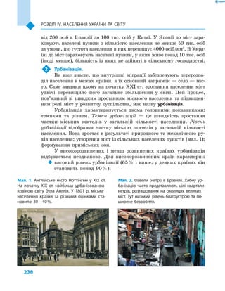 238
Розділ ІV. Населення України та світу
від 200  осіб в  Ісландії до 100  тис. осіб у  Китаї. У  Японії до міст зара-
ховують населені пункти з  кількістю населення не менше 50  тис. осіб
за умови, що густота населення в них перевищує 4000 осіб/км2
. В Укра-
їні до міст зараховують населені пункти, у яких живе понад 10 тис. осіб
(іноді менше), більшість із яких не зайняті в  сільському господарстві.
2	 Урбанізація.
Ви вже знаєте, що внутрішні міграції забезпечують перерозпо-
діл населення в межах країни, а їх основний напрямок — село — міс-
то. Саме завдяки цьому на початку XXI ст. зростання населення міст
удвічі перевищило його загальне збільшення у  світі. Цей процес,
пов’язаний зі швидким зростанням міського населення та підвищен-
ням ролі міст у  розвитку суспільства, має назву урбанізація.
Урбанізація характеризується двома головними показниками:
темпами та рівнем. Темпи урбанізації  — це швидкість зростання
частки міських жителів у  загальній кількості населення. Рівень
урбанізації відображає частку міських жителів у  загальній кількості
населення. Вона зростає в  результаті природного та механічного ру-
хів населення; утворення міст із сільських населених пунктів (мал. 1);
формування приміських зон.
У високорозвинених і  менш розвинених країнах урбанізація
відбувається неоднаково. Для високорозвинених країн характерні:
‹‹ високий рівень урбанізації (65 % і вище; у деяких країнах він
становить понад 90 %);
Мал. 1. Англійське місто Ноттінгем у  XIX ст.
На початку XIX ст. найбільш урбанізованою
країною світу була Англія. У  1801  р. міське
населення країни за різними оцінками ста-
новило 30—40 %.
Мал. 2. Фавели (нетрі) в  Бразилії. Хибну ур-
банізацію часто представляють цілі квартали
нетрів, розташованих на околицях великих
міст. Тут низький рівень благоустрою та по-
ширене безробіття.
 