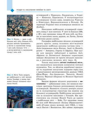 240
Розділ ІV. Населення України та світу
агломерацій є Паризька, Лондонська, в  Украї-
ні  — Київська, Харківська. У  поліцентричних
агломераціях кілька ядер, наприклад Рурська
в Німеччині, Верхньосилезька в Польщі. На
території України така агломерація виникла на
Донбасі.
Населення найбільших агломерацій стано-
вить понад 1 млн жителів. У світі їх близько 500,
у  20  з  них проживає понад 10  млн осіб, що біль-
ше за населення таких держав, як Литва, Латвія
й  Естонія разом узятих.
Географія найбільших міських агломерацій
досить проста: понад половина міст-велетнів
представляє найбільш заселену частину світу —
Азію (переважно міста Китаю, Індії та Японії),
решта — Америку, Європу й Африку. При цьо-
му для процесу урбанізації в  країнах Азії,
Африки та Латинської Америки характерне
швидке збільшення не просто міського населен-
ня, а  населення великих міст (мал.  3).
Також виділяють світові (глобальні) міста,
які вважаються важливим елементом світової
економіки. Так, за обсягом виробленої продук-
ції та наданими послугами лідерами серед них
є представники високорозвинених держав: США
(Нью-Йорк, Лос-Анджелес, Чикаго), Японії
(Токіо), Франції (Париж) та Великої Британії
(Лондон).
Вищою формою міського розселення є  ме­
галополіси — урбанізовані зони, які виникли вна-
слідок зростання близько розташованих міських
агломерацій. Наявність кількох центрів указує
на їх поліцентричну структуру (на відміну від
більшості агломерацій). Найбільшим мегалополі-
сом за кількістю населення є  Токайдо. Він про-
стягнувся від столиці Японії Токіо до одного
з  найбільших міст  — Кобе. Тут проживає понад
65  млн осіб! Мегалополіс Босваш (Приатлантич-
ний) об’єднує низку великих міст США, у  тому
числі Бостон і Вашингтон. Він займає територію
Мал. 3. Мехіко  — одне з  най-
більших міст світу. Близько 40 %
міських жителів проживають
у  містах із населенням понад
1  млн осіб, близько 15 %  —
у  містах-велетнях із населенням
понад 5  млн осіб.
Мал. 4. Місто Токіо входить
до найбільшого у світі мегало-
поліса Токайдо, у якому про-
живає більше половини насе-
лення Японії.
 