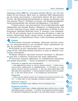 241
Тема 2. Розселення
зав­довжки понад 1000 км і загальною площею 150 тис. км2
. Тут про-
живає 50  млн жителів. Крім нього на території США сформувалися
ще два менші мегалополіси з  населенням близько 40  млн жителів:
Чипітс, або Приозерний (розташований на південь від Великих озер
між містами Чикаго і  Пітсбург) та Сансан, або Південнокаліфорній-
ський (розташований між містами Сан-Франциско і  Сан-Дієго).
У Європі також є два мегалополіси: Лонлів (Англійський), який
сформувався між містами Лондон і  Ліверпуль, та Прирейнський. Він
охоплює території кількох країн, що прилягають до Рейну й  далі,
включаючи територію Північної Італії. У  кожному з  них зосередже-
но 30—35  млн жителів. Іноді ці мегалополіси об’єднують в  один під
назвою «Блакитний банан» (назва вказує на форму мегалополіса
та належність до Європейського Союзу з  його блакитним прапором).
!	 Головне
‹‹ Населеними пунктами називають забудовані земельні ділян-
ки, які використовуються для постійного місця проживання лю-
дей. Їх поділяють на міські й  сільські.
‹‹ В Україні до міст зараховують населені пункти, у  яких живе
понад 10 тис. осіб (іноді менше), більшість із яких не зайняті в сіль-
ському господарстві.
‹‹ Процес швидкого зростання міського населення та збільшен-
ня ролі міст у  розвитку суспільства має назву урбанізація.
‹‹ Унаслідок процесів урбанізації та субурбанізації виникають
нові форми розселення  — міські агломерації та мегалополіси.
Запитання та завдання для самоперевірки
1.  Чим відрізняються міські та сільські населені пункти?  2.  Дайте визна-
чення понять «урбанізація» та «субурбанізація».  3.  Розкажіть, як і  чому
зростає кількість міського населення.  4.  Що таке хибна урбанізація? Для
яких країн вона характерна?  5. Де розташовані найбільші міські агломера-
ції?  6.  Що таке світове місто?  7.  Як утворюються мегалополіси?
Поміркуйте
1.  Чому в  різних країнах існують різні підходи до визначення поняття «міс-
то»?  2.  Чому саме на Азію припадає половина городян світу?
Практичне завдання
Позначте на контурній карті найбільші міські агломерації світу.
Працюємо самостійно
1.  Порівняйте темпи, рівні та форми урбанізації двох регіонів світу на вибір
(свій вибір узгодьте з учителем).  2. З’ясуйте, які мегалополіси виникли перши-
ми. Підготуйте повідомлення про один із них (свій вибір узгодьте з учителем).
 