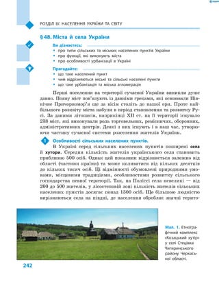 242
Розділ ІV. Населення України та світу
§ 48.	Міста й села України
Ви дізнаєтесь:
ŠŠ про типи сільських та міських населених пунктів України
ŠŠ про функції, які виконують міста
ŠŠ про особливості урбанізації в  Україні
Пригадайте:
ŠŠ що таке населений пункт
ŠŠ чим відрізняються міські та сільські населені пункти
ŠŠ що таке урбанізація та міська агломерація
Перші поселення на території сучасної України виникли дуже
давно. Появу міст пов’язують із давніми греками, які освоювали Пів-
нічне Причорномор’я ще за вісім століть до нашої ери. Проте най-
більшого розквіту міста набули в період становлення та розвитку Ру-
сі. За даними літописів, наприкінці XII ст. на її території існувало
238 міст, які виконували роль торговельних, ремісничих, оборонних,
адміністративних центрів. Деякі з них існують і в наш час, утворю-
ючи частину сучасної системи розселення жителів України.
1	 Особливості сільських населених пунктів.
В  Україні серед сільських населених пунктів поширені села
й  хутори. Середня кількість жителів українського села становить
приблизно 500 осіб. Однак цей показник відрізняється залежно від
області (частини країни) та може коливатися від кількох десятків
до кількох тисяч осіб. Ці відмінності обумовлені природними умо-
вами, місцевими традиціями, особливостями розвитку сільського
господарства певної території. Так, на Поліссі села невеликі  — від
200 до 500 жителів, у лісостеповій зоні кількість жителів сільських
населених пунктів досягає понад 1500  осіб. Ще більшою людністю
вирізняються села на півдні, де населення обробляє значні терито-
Мал. 1. Етногра-
фічний комплекс
«Козацький хутір»
у  селі  Стецівка
Чигиринського
району Черкась-
кої області.
 