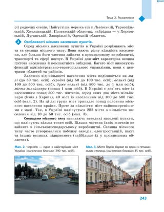 243
Тема 2. Розселення
рії родючих степів. Найгустіша мережа сіл у Львівській, Тернопіль-
ській, Хмельницькій, Полтавській областях, найрідша — у Херсон-
ській, Луганській, Запорізькій, Одеській областях.
2	 Особливості міських населених пунктів.
Серед міських населених пунктів в  Україні розрізняють міс-
та та селища міського типу. Вони мають різну кількість населен-
ня, але більша його частина зайнята в  промисловому виробництві,
транспорті та сфері послуг. В  Україні для міст характерна велика
густота населення й компактність забудови. Багато міст виконують
функції адміністративно-територіального управління, вони є  цен-
трами областей та районів.
Залежно від кількості населення міста поділяються на ма-
лі (до 50  тис. осіб), середні (від 50  до 100  тис. осіб), великі (від
100 до 500  тис. осіб), дуже великі (від 500  тис. до 1  млн осіб),
міста-мільйонери (понад 1  млн осіб). В  Україні є  дев’ять міст із
населенням понад 500  тис. жителів, серед яких два міста-мільйо-
нери (Київ і  Харків), 40  міст із населенням від 100  до 500  тис.
осіб (мал. 2). На ці дві групи міст припадає понад половина місь-
кого населення країни. Проте за кількістю міст найпоширеніши-
ми є  малі. Так, в  Україні налічується 282  міста з  кількістю на-
селення від 10 до 50  тис. осіб (мал.  3).
Селищами міського типу називають невеликі населені пункти,
що налічують кілька тисяч осіб. Більша частина їхніх жителів не
зайнята в  сільськогосподарському виробництві. Селища міського
типу часто утворювалися поблизу заводів, електростанцій, шахт
та інших великих підприємств (найбільше їх у  промислових об-
ластях).
Мал. 2. Чернігів  — одне з найстаріших міст
України (населення близько 290  тис. осіб).
Мал. 3. Місто Глухів відоме як одна із гетьман-
ських столиць (населення близько 35  тис. осіб).
 