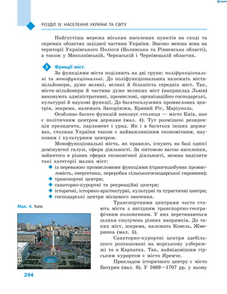 244
Розділ ІV. Населення України та світу
Найгустіша мережа міських населених пунктів на сході та
окремих областях західної частини України. Значно менша вона на
території Українського Полісся (Волинська та Рівненська області),
а  також у  Миколаївській, Черкаській і  Чернівецькій областях.
3	 Функції міст.
За функціями міста поділяють на дві групи: поліфункціональ-
ні та монофункціональні. До поліфункціональних належать міста-
мільйонери, дуже великі, великі й  більшість середніх міст. Так,
міста-мільйонери й  частина дуже великих міст (наприклад Львів)
виконують адміністративні, промислові, організаційно-господарські,
культурні й наукові функції. До багатогалузевих промислових цен-
трів, зокрема, належать Запоріжжя, Кривий Ріг, Маріуполь.
Особливо багато функцій виконує столиця — місто Київ, яке
є  політичним центром держави (мал.  4). Тут розміщені резиден-
ція президента, парламент і  уряд. Як і  в  багатьох інших держа-
вах, столиця України також є  найважливішим економічним, нау-
ковим і  культурним центром.
Монофункціональні міста, як правило, існують на базі однієї
домінуючої галузі, сфери діяльності. За питомою вагою населення,
зайнятого в  різних сферах економічної діяльності, можна виділити
такі категорії малих міст:
‹‹ із переважно промисловими функціями (гірничодобувна промис-
ловість, енергетика, переробка сільськогосподарської сировини);
‹‹ транспортні центри;
‹‹ санаторно-курортні та рекреаційні центри;
‹‹ історичні, історико-архітектурні, культурні та туристичні центри;
‹‹ господарські центри місцевого значення.
Транспортними центрами часто ста-
ють міста з  вигідним транспортно-геогра-
фічним положенням. У  них перетинаються
шляхи сполучень різних напрямків. До та-
ких міст, зокрема, належать Ковель, Жме-
ринка (мал.  5).
Санаторно-курортні центри здебіль-
шого розташовані на морському узбереж-
жі та в  Карпатах. Так, найвідомішим гір-
ським курортом є  місто Яремче.
Прикладом історичного центру є  місто
Батурин (мал.  6). У  1669—1707  рр. у  ньому
Мал. 4. Київ.
 