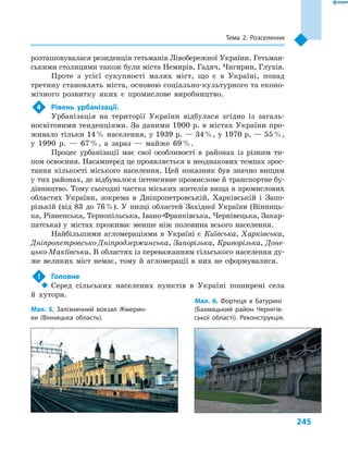 245
Тема 2. Розселення
розташовувалася резиденція гетьманів Лівобережної України. Гетьман-
ськими столицями також були міста Немирів, Гадяч, Чигирин, Глухів.
Проте з  усієї сукупності малих міст, що є  в Україні, понад
третину становлять міста, основою соціально-культурного та еконо-
мічного розвитку яких є  промислове виробництво.
4	 Рівень урбанізації.
Урбанізація на території України відбулася згідно із загаль-
носвітовими тенденціями. За даними 1900 р. в містах України про-
живало тільки 14 % населення, у 1939 р. — 34 %, у 1970 р. — 55 %,
у  1990  р.  — 67 %, а  зараз  — майже 69 %.
Процес урбанізації має свої особливості в  районах із різним ти-
пом освоєння. Насамперед це проявляється в неоднакових темпах зрос-
тання кількості міського населення. Цей показник був значно вищим
у тих районах, де відбувалося інтенсивне промислове й транспортне бу-
дівництво. Тому сьогодні частка міських жителів вища в промислових
областях України, зокрема в  Дніпропетровській, Харківській і  Запо-
різькій (від 83  до 76 %). У  низці областей Західної України (Вінниць-
ка, Рівненська, Тернопільська, Івано-Франківська, Чернівецька, Закар-
патська) у  містах проживає менше ніж половина всього населення.
Найбільшими агломераціями в  Україні є  Київська, Харківська,
Дніпропетровсько-Дніпродзержинська, Запорізька, Криворізька, Доне-
цько-Макіївська. В областях із переважанням сільського населення ду-
же великих міст немає, тому й  агломерації в  них не сформувалися.
!	 Головне
‹‹ Серед сільських населених пунктів в  Україні поширені села
й  хутори.
Мал. 5. Залізничний вокзал Жмерин-
ки (Вінницька область).
Мал. 6. Фортеця в  Батурині
(Бахмацький район Чернігів-
ської області). Реконструкція.
 