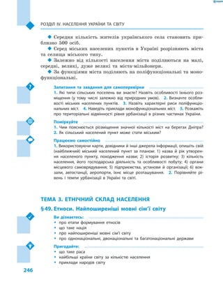 246
Розділ ІV. Населення України та світу
‹‹ Середня кількість жителів українського села становить при-
близно 500 осіб.
‹‹ Серед міських населених пунктів в  Україні розрізняють міста
та селища міського типу.
‹‹ Залежно від кількості населення міста поділяються на малі,
середні, великі, дуже великі та міста-мільйонери.
‹‹ За функціями міста поділяють на поліфункціональні та моно-
функціональні.
Запитання та завдання для самоперевірки
1.  Які типи сільських поселень ви знаєте? Назвіть особливості їхнього роз-
міщення (у тому числі залежно від природних умов).  2.  Визначте особли-
вості міських населених пунктів.  3.  Назвіть характерні риси поліфункціо-
нальних міст.  4. Наведіть приклади монофункціональних міст.  5. Розкажіть
про територіальні відмінності рівня урбанізації в  різних частинах України.
Поміркуйте
1.  Чим пояснюється розміщення значної кількості міст на берегах Дніпра? 
2.  Як сільський населений пункт може стати міським?
Працюємо самостійно
1. Використовуючи карти, довідники й інші джерела інформації, опишіть свій
(найближчий) міський населений пункт за планом: 1) назва й  рік утворен-
ня населеного пункту, походження назви; 2) історія розвитку; 3) кількість
населення, його господарська діяльність та особливості побуту; 4) органи
місцевого самоврядування; 5) підприємства, установи й  організації; 6) вок-
зали, автостанції, аеропорти, їхнє місце розташування.  2.  Порівняйте рі-
вень і  темпи урбанізації в  Україні та світі.
ТЕМА 3. ЕТНІЧНИЙ СКЛАД НАСЕЛЕННЯ
§ 49.	Етноси. Найпоширеніші мовні сім’ї світу
Ви дізнаєтесь:
ŠŠ про етапи формування етносів
ŠŠ що таке нація
ŠŠ про найпоширеніші мовні сім’ї світу
ŠŠ про однонаціональні, двонаціональні та багатонаціональні держави
Пригадайте:
ŠŠ що таке раса
ŠŠ найбільші країни світу за кількістю населення
ŠŠ приклади народів світу
 