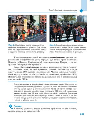 249
Тема 3. Етнічний склад населення
У національному складі населення двонаціональних держав пе-
реважають представники двох народів. До таких країн належать
Бельгія та Канада. Національний склад населення Канади — це ре-
зультат імміграційних процесів.
Серед багатонаціональних держав представлені Індія, Індоне-
зія, Пакистан, Іран, Велика Британія, Іспанія. Наприклад, в  Індії
живуть понад 300  народів і  народностей. Частка найбільш числен-
ного народу країни  — хіндустанців  — становить приблизно 25 %.
Надзвичайно строкатий не тільки національний, але й расовий склад
американців США.
Доволі незвичним є національний склад населення Китаю. Він вважаєть-
ся однонаціональною державою, адже 92 % його населення становлять
китайці (хань). Однак у  країні налічується понад 50  різних народів і  на-
родностей, загальна кількість яких перевищує 100  млн осіб (наприклад,
чжуанів налічується 17  млн осіб). Проте китайці становлять безумовну
більшість практично по всій території країни. Тільки в  Тибеті та на пів-
нічному заході країни приблизно половину місцевого населення складають
тибетці та уйгури (мал.  4).
!	 Головне
‹‹ У своєму розвитку етноси пройшли три етапи  — від племен,
союзів племен до народностей.
Мал. 2. Німці відомі своєю працьовитістю,
охайністю, практичністю, точністю. При цьому
вони не є  прихильниками розкішного одягу,
а  віддають перевагу зручному та діловому.
Мал. 3. Японці шанобливо ставляться до
традицій своєї країни. За відсутності значних
запасів природних ресурсів основним багат-
ством Японії можна назвати її громадян.
 