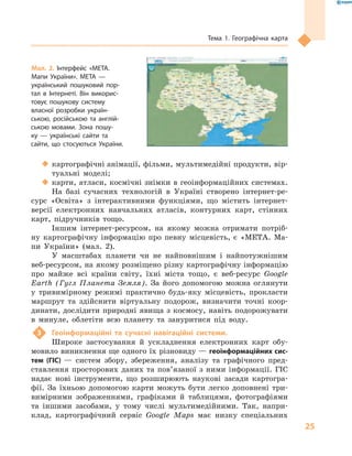 25
Тема 1. Географічна карта
‹‹ картографічні анімації, фільми, мультимедійні продукти, вір-
туальні моделі;
‹‹ карти, атласи, космічні знімки в геоінформаційних системах.
На базі сучасних технологій в  Україні створено інтернет-ре-
сурс «Освіта» з  інтерактивними функціями, що містить інтернет-
версії електронних навчальних атласів, контурних карт, стінних
карт, підручників тощо.
Іншим інтернет-ресурсом, на якому можна отримати потріб-
ну картографічну інформацію про певну місцевість, є  «МЕТА. Ма-
пи України» (мал.  2).
У масштабах планети чи не найповнішим і  найпотужнішим
веб-ресурсом, на якому розміщено різну картографічну інформацію
про майже всі країни світу, їхні міста тощо, є  веб-ресурс Google
Earth (Гугл Планета Земля). За його допомогою можна оглянути
у  тривимірному режимі практично будь-яку місцевість, прокласти
маршрут та здійснити віртуальну подорож, визначити точні коор-
динати, дослідити природні явища з космосу, навіть подорожувати
в  минуле, облетіти всю планету та зануритися під воду.
3	 Геоінформаційні та сучасні навігаційні системи.
Широке застосування й  ускладнення електронних карт обу-
мовило виникнення ще одного їх різновиду — геоінформаційних сис­
тем (ГІС)  — систем збору, збереження, аналізу та графічного пред-
ставлення просторових даних та пов’язаної з  ними інформації. ГІС
надає нові інструменти, що розширюють наукові засади картогра-
фії. За їхньою допомогою карти можуть бути легко доповнені три-
вимірними зображеннями, графіками й  таблицями, фотографіями
та іншими засобами, у  тому числі мультимедійними. Так, напри-
клад, картографічний сервіс Google Maps має низку спеціальних
Мал. 2. Інтерфейс «МЕТА.
Мапи України». МЕТА  —
український пошуковий пор-
тал в  Інтернеті. Він викорис-
товує пошукову систему
власної розробки україн-
ською, російською та англій-
ською мовами. Зона пошу-
ку  — українські сайти та
сайти, що стосуються України.
 