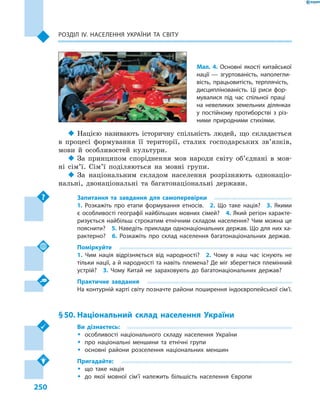 250
Розділ ІV. Населення України та світу
‹‹ Нацією називають історичну спільність людей, що складається
в  процесі формування її території, сталих господарських зв’язків,
мови й  особливостей культури.
‹‹ За принципом споріднення мов народи світу об’єднані в  мов-
ні сім’ї. Сім’ї поділяються на мовні групи.
‹‹ За національним складом населення розрізняють однонаціо-
нальні, двонаціональні та багатонаціональні держави.
Запитання та завдання для самоперевірки
1.  Розкажіть про етапи формування етносів.  2.  Що таке нація?  3.  Якими
є особливості географії найбільших мовних сімей?  4. Який регіон характе-
ризується найбільш строкатим етнічним складом населення? Чим можна це
пояснити?  5. Наведіть приклади однонаціональних держав. Що для них ха-
рактерно?  6.  Розкажіть про склад населення багатонаціо­нальних держав.
Поміркуйте
1.  Чим нація відрізняється від народності?  2.  Чому в  наш час існують не
тільки нації, а й народності та навіть племена? Де міг зберегтися племінний
устрій?  3.  Чому Китай не зараховують до багатонаціональних держав?
Практичне завдання
На контурній карті світу позначте райони поширення індоєвропейської сім’ї.
§ 50.	Національний склад населення України
Ви дізнаєтесь:
ŠŠ особливості національного складу населення України
ŠŠ про національні меншини та етнічні групи
ŠŠ основні райони розселення національних меншин
Пригадайте:
ŠŠ що таке нація
ŠŠ до якої мовної сім’ї належить більшість населення Європи
Мал. 4. Основні якості китайської
нації  — згуртованість, наполегли-
вість, працьовитість, терплячість,
дисциплінованість. Ці риси фор-
мувалися під час спільної праці
на невеликих земельних ділянках
у  постійному протиборстві з  різ-
ними природними стихіями.
 