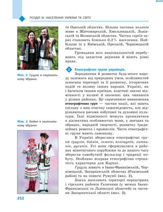 252
Розділ ІV. Населення України та світу
та Одеській областях. Більша частина поляків
живе в  Житомирській, Хмельницькій, Львів-
ській та Волинській областях. Частка євреїв за-
раз становить близько 0,2 % населення. Най-
більше їх у  Київській, Одеській, Чернівецькій
областях.
Громадяни всіх національностей перебу-
вають під захистом держави й  мають рівні
права.
2	 Етнографічні групи українців.
Зародження й  розвиток будь-якого наро-
ду залежать від природних умов, особливостей
освоєння території та її розвитку, історичних
подій та впливу інших народів. Україні, як
і багатьом іншим країнам, властиві значні від-
мінності у  впливі й  значенні цих чинників
у  різних районах. Це спричинило виникнення
етнографічних груп  — частин нації, які мають
спільну з  нею етнічну самосвідомість, але від-
різняються рисами побутової та духовної куль-
тури. Їхні відмінності можуть проявлятися
в  діалектних особ­ливостях мови, у  звичаях та
обрядах, народній творчості, розвитку тради-
ційних ремесел і промислів. Часто етнографіч-
ні групи мають самоназву.
В Україні збереглися етнографічні гру-
пи гуцулів, бойків, лемків, поліщуків, литви-
нів, русинів. Усі вони сформувалися в  райо-
нах міжетнічного порубіжжя та до нашого часу
зберегли самобутній фольклор і  традиції по-
буту. Особливо яскрава етнографічна строка-
тість характерна для Карпат.
Гуцули живуть в Івано-Франківській, Чер-
нівецькій, Закарпатській областях (Рахівський
район) та на півночі Румунії (мал.  2).
Бойки населяють території передгірних
і  гірських районів Галичини (у межах Івано-
Франківської та Львівської областей) та части-
ни Закарпатської області (мал.  3).
Мал. 2. Гуцули в  національ-
ному вбранні.
Мал. 3. Бойки в  національ-
ному вбранні.
 
