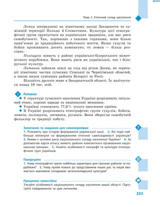 253
Тема 3. Етнічний склад населення
Лемки зосереджені на північному заході Закарпаття та су-
міжній території Польщі й Словаччини. Культура цієї етногра-
фічної групи ґрунтується на українських традиціях, але має риси
самобутності. Так, порівняно з  іншими горянами, вони більш
прив’язані до традиційного побутового життя. Якщо гуцули та
бойки проживають досить компактно, то лемки  — більш роз-
сіяно.
Поліщуки живуть у  районі українсько-білоруського міжет-
нічного порубіжжя. Вони мають риси як української, так і  біло-
руської культур.
Литвини зайняли землі на схід від річки Десни, на терито-
рії північних частин сучасних Сумської та Чернігівської областей,
а  також низки суміжних районів Білорусі та Росії.
Більшість русинів живе в Закарпатській області. Їх налічуєть-
ся понад 10 тис. осіб.
!	 Головне
‹‹ У структурі сучасного населення України розрізняють титуль-
ний етнос, корінні народи та національні меншини.
‹‹ Українці становлять 77,8 % усього населення країни.
‹‹ В Україні розрізняють етнографічні групи гуцулів, бойків,
лемків, поліщуків, литвинів, русинів. Вони зберегли самобутній
фольклор та традиції побуту.
Запитання та завдання для самоперевірки
1. Розкажіть про історію формування української нації.  2. Які події най-
більше вплинули на формуванням етнічної самосвідомості українців? 
3. Якими є основні риси національного складу населення України?  4. За
допомогою карти атласу виявіть райони компактного проживання націо­
нальних меншин.  5.  Назвіть особливості географії та культури етногра-
фічних груп українців.
Поміркуйте
1. Чому етнографічні групи найбільш характерні для гірських районів та по-
рубіжжя?  2.  Чому прояв поваги до представників інших рас та націй вва-
жається важливою складовою загальнолюдської культури?
Працюємо самостійно
З’ясуйте особливості національного складу населення вашої області. Підго-
туйте повідомлення за цим питанням.
 