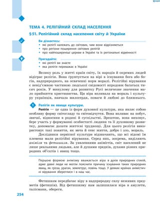 254
Розділ ІV. Населення України та світу
ТЕМА 4. РЕЛІГІЙНИЙ СКЛАД НАСЕЛЕННЯ
§ 51.	Релігійний склад населення світу й  України
Ви дізнаєтесь:
ŠŠ які релігії належать до світових, чим вони відрізняються
ŠŠ про регіони поширення світових релігій
ŠŠ про найпоширеніші церкви в  Україні та їх регіональні відмінності
Пригадайте:
ŠŠ які релігії ви знаєте
ŠŠ яка релігія переважає в  Україні
Велику роль у житті країн світу, їх народів й окремих людей
відіграє релігія. Вона ґрунтується на вірі в  існування бога або бо-
гів, надприродного, на освяченні норм моралі. Релігійні вірування
є невід’ємною частиною людської свідомості впродовж багатьох ти-
сяч років. У  минулому для розвитку Русі величезне значення ма-
ло прийняття християнства. Ця віра впливала на мораль і  культу-
ру українців, навчала милосердя, поваги й  любові до ближнього.
1	 Релігія як явище культури.
Релігія  — це одна із  форм духовної культури, яка являє собою
особливу форму світогляду та світовідчуття. Вона впливає на побут,
звичаї, відносини в  родині й  суспільстві. Зрештою, вона виховує,
бере участь у формуванні особистості людини та її духовному розви-
тку, допомагає долати життєві труднощі. Для цього релігія вико-
ристовує такі поняття, як мета й  сенс життя, добро і  зло, мораль.
Дослідники первісної культури відзначають, що всі відомі їм
племена мали релігійні вірування. Серед них, зокрема, виділяють
анімізм та фетишизм. За уявленнями анімістів, світ населений не
лише реальними людьми, але й душами предків, духами різних при-
родних об’єктів і  явищ тощо.
Першою формою анімізму вважається віра в  духів природних стихій,
адже давні люди не могли пояснити причину існування таких природних
явищ, як гроза, ураган, землетрус, повінь тощо. У  деяких країнах анімістич-
ні вірування збереглися і  в наш час.
Фетишизм передбачає віру в надприродну силу неживих пред-
метів (фетишів). Від фетишизму нам залишилася віра в  амулети,
талісмани, обереги.
 