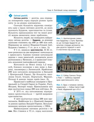 255
Тема 4. Релігійний склад населення
2	 Світові релігії.
Світова релігія  — релігія, яка отрима-
ла поширення серед народів різних країн
світу та  на різних континентах.
Сьогодні більшість віруючих сповіду-
ють одну з трьох світових релігій, до яких
належать буддизм, християнство та іслам.
Кількість прихильників тієї чи іншої релі-
гії можна визначити лише приблизно.
Кількість людей, що сповідують найдав-
нішу світову релігію  — буддизм, за різними
оцінками становить від 400  до 500  млн осіб.
Переважно це жителі Південно-Східної Азії.
Буддизм з’явився у  V ст. до н. е. (мал.  1).
У І  ст. виникло християнство. В XI ст.
воно розпалося на два напрямки: католицизм
і  православ’я. Єдиним головою католицької
церкви є  папа римський, резиденція якого
розташована у Ватикані, а в пра­­во­слав’ї існу-
ють незалежні (автокефальні) церкви.
Католиків на Землі понад 1,2  млрд
осіб, близько половина з  них живе в  Аме-
риці, насамперед у  Латинській. Приблизно
200  млн католиків зосереджено в  Західній
і  Центральній Європі. Це більшість насе-
лення Італії, Іспанії, Португалії, Франції,
Польщі й  деяких інших країн (мал.  2).
Православ’я найбільш поширене в Цен-
тральній та Східній Європі (в Україні, Росії,
Молдові, Болгарії тощо). Прихильників цієї
віри налічується понад 200 млн осіб (мал. 3).
У XVI ст. від католицизму відокре-
мився протестантизм — третій напрямок
християнства.
У світі налічується понад 500  млн про-
тестантів. Найбільше їх у  Північній Америці
та деяких країнах Західної Європи. Загально-
визнаним центром протестантизму є  США.
Наймолодшою світовою релігією є  іс­
лам. Він з’явився в  VI ст. серед населення
Мал. 1. Архітектурним симво-
лом буддизму є  ступа. Відповід-
но до поглядів буддистів ця
культова споруда допомагає лю-
дям досягти гармонії в  житті
й  очиститися від різних вад.
Мал. 2. Собор Святого Петра
в  Римі  — найбільш відомий
храм християнського світу.
Мал. 3. Одна з  головних святинь
православ’я  — Собор Святої Софії
в  Києві, збудований ще в  XI ст.
 