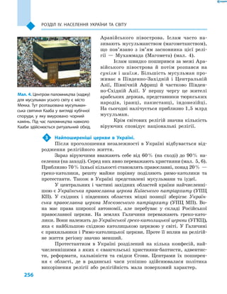 256
Розділ ІV. Населення України та світу
Аравійського півострова. Іслам часто на-
зивають мусульманством (магометанством),
що пов’язано з  ім’ям засновника цієї релі-
гії  — Мухаммада (Магомета) (мал.  4).
Іслам швидко поширився за межі Ара-
війського півострова й  потім розпався на
сунізм і шиїзм. Більшість мусульман про-
живає в  Південно-Західній і  Центральній
Азії, Північній Африці й  частково Півден-
но-Східній Азії. У  першу чергу це жителі
арабських держав, представники тюркських
народів, іранці, пакистанці, індонезійці.
На сьогодні налічується приблизно 1,5 млрд
мусульман.
Крім світових релігій значна кількість
віруючих сповідує національні релігії.
3	 Найпоширеніші церкви в  Україні.
Після проголошення незалежності в Україні відбувається від-
родження релігійного життя.
Зараз віруючими вважають себе від 60 % (на сході) до 90 % на-
селення (на заході). Серед них явно переважають християни (мал. 5, 6).
Приблизно 70 % їхньої кількості становлять православні, понад 20 % —
греко-католики, решту майже порівну поділяють римо-католики та
протестанти. Також в Україні представлені мусульмани та іудеї.
У центральних і частині західних областей країни найчисленні-
шою є Українська православна церква Київського патріархату (УПЦ
КП). У  східних і  південних областях міцні позиції зберігає Україн-
ська православна церква Московського патріархату (УПЦ  МП). Во-
на має права широкої автономії, але перебуває у  складі Російської
православної церкви. На землях Галичини переважають греко-като-
лики. Вони належать до Української греко-католицької церкви (УГКЦ),
яка є  найбільшою східною католицькою церквою у  світі. У  Галичині
є прихильники і Римо-католицької церкви. Проте її вплив на релігій-
не життя регіону значно менший.
Протестантизм в  Україні розділений на кілька конфесій, най-
численнішими з  яких є  євангельські християни-баптисти, адвентис-
ти, реформати, кальвіністи та свідки Єгови. Центрами їх поширен-
ня є  області, де в  радянські часи успішно здійснювалася політика
викорінення релігії або релігійність мала поверховий характер.
Мал. 4. Центром паломництва (хаджу)
для мусульман усього світу є  місто
Мекка. Тут розташована мусульман-
ська святиня Кааба у  вигляді кубічної
споруди, у  яку вмуровано чорний
камінь. Під час паломництва навколо
Кааби здійснюється ритуальний обхід.
 