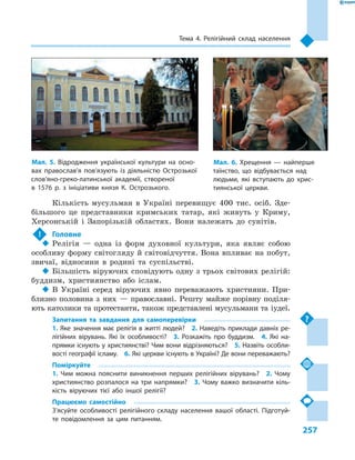 257
Тема 4. Релігійний склад населення
Кількість мусульман в  Україні перевищує 400  тис. осіб. Зде-
більшого це представники кримських татар, які живуть у  Криму,
Херсонській і  Запорізькій областях. Вони належать до сунітів.
!	 Головне
‹‹ Релігія  — одна із  форм духовної культури, яка являє собою
особливу форму світогляду й світовідчуття. Вона впливає на побут,
звичаї, відносини в  родині та суспільстві.
‹‹ Більшість віруючих сповідують одну з трьох світових релігій:
буддизм, християнство або іслам.
‹‹ В Україні серед віруючих явно переважають християни. При-
близно половина з  них  — православні. Решту майже порівну поділя-
ють католики та протестанти, також представлені мусульмани та іудеї.
Запитання та завдання для самоперевірки
1. Яке значення має релігія в житті людей?  2. Наведіть приклади давніх ре-
лігійних вірувань. Які їх особливості?  3.  Розкажіть про буддизм.  4.  Які на-
прямки існують у християнстві? Чим вони відрізняються?  5. Назвіть особли-
вості географії ісламу.  6. Які церкви існують в Україні? Де вони переважають?
Поміркуйте
1.  Чим можна пояснити виникнення перших релігійних вірувань?  2.  Чому
християнство розпалося на три напрямки?  3.  Чому важко визначити кіль-
кість віруючих тієї або іншої релігії?
Працюємо самостійно
З’ясуйте особливості релігійного складу населення вашої області. Підготуй-
те повідомлення за цим питанням.
Мал. 5. Відродження української культури на осно-
вах православ’я пов’язують із діяльністю Острозької
слов’яно-греко-латинської академії, створеної
в  1576  р. з  ініціативи князя К. Острозького.
Мал. 6. Хрещення  — найперше
таїнство, що відбувається над
людьми, які вступають до хрис-
тиянської церкви.
 